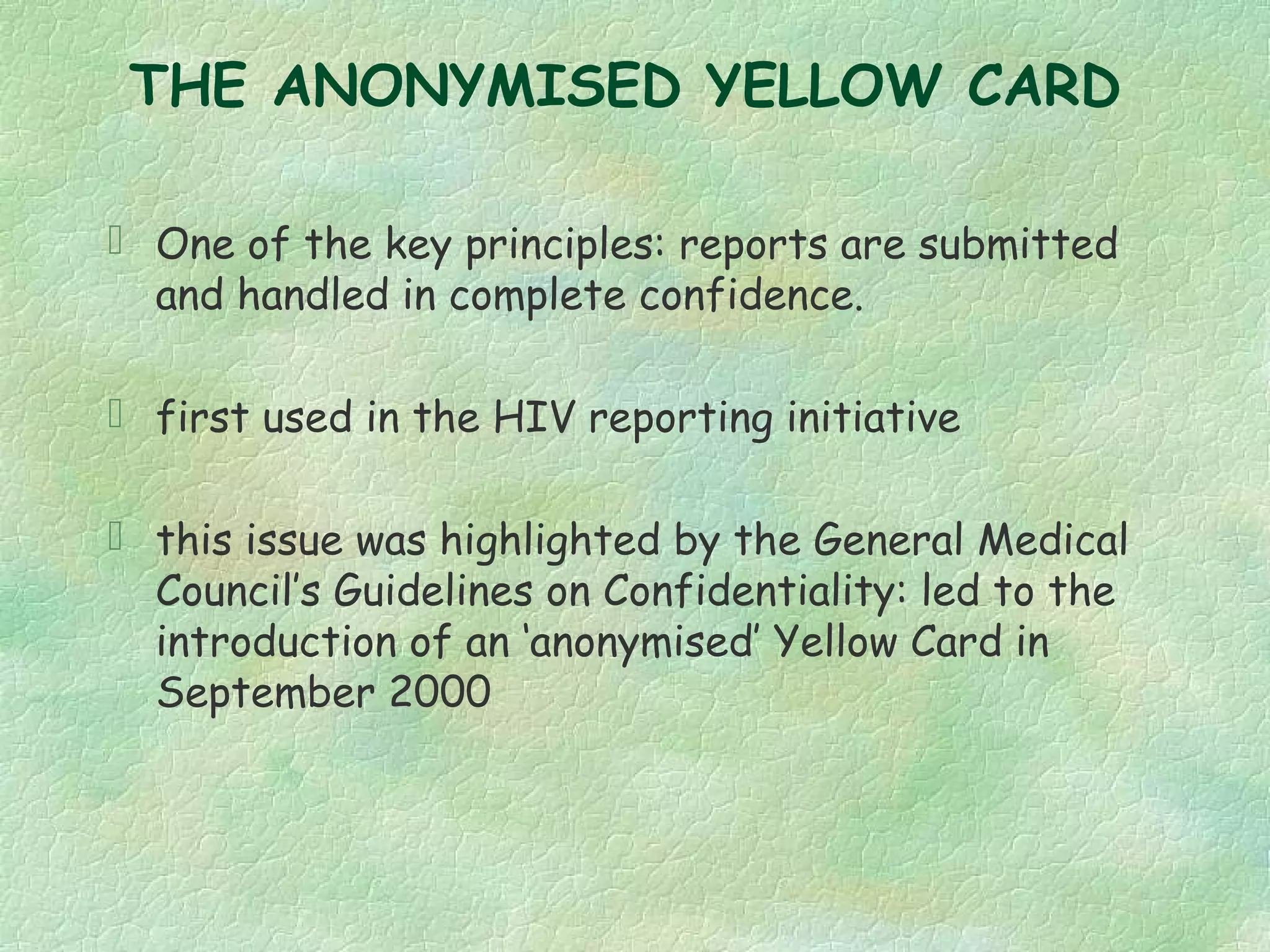 THE ANONYMISED YELLOW CARD

 One of the key principles: reports are submitted
  and handled in complete confidence.

 first used in the HIV reporting initiative

 this issue was highlighted by the General Medical
  Council’s Guidelines on Confidentiality: led to the
  introduction of an ‘anonymised’ Yellow Card in
  September 2000
 