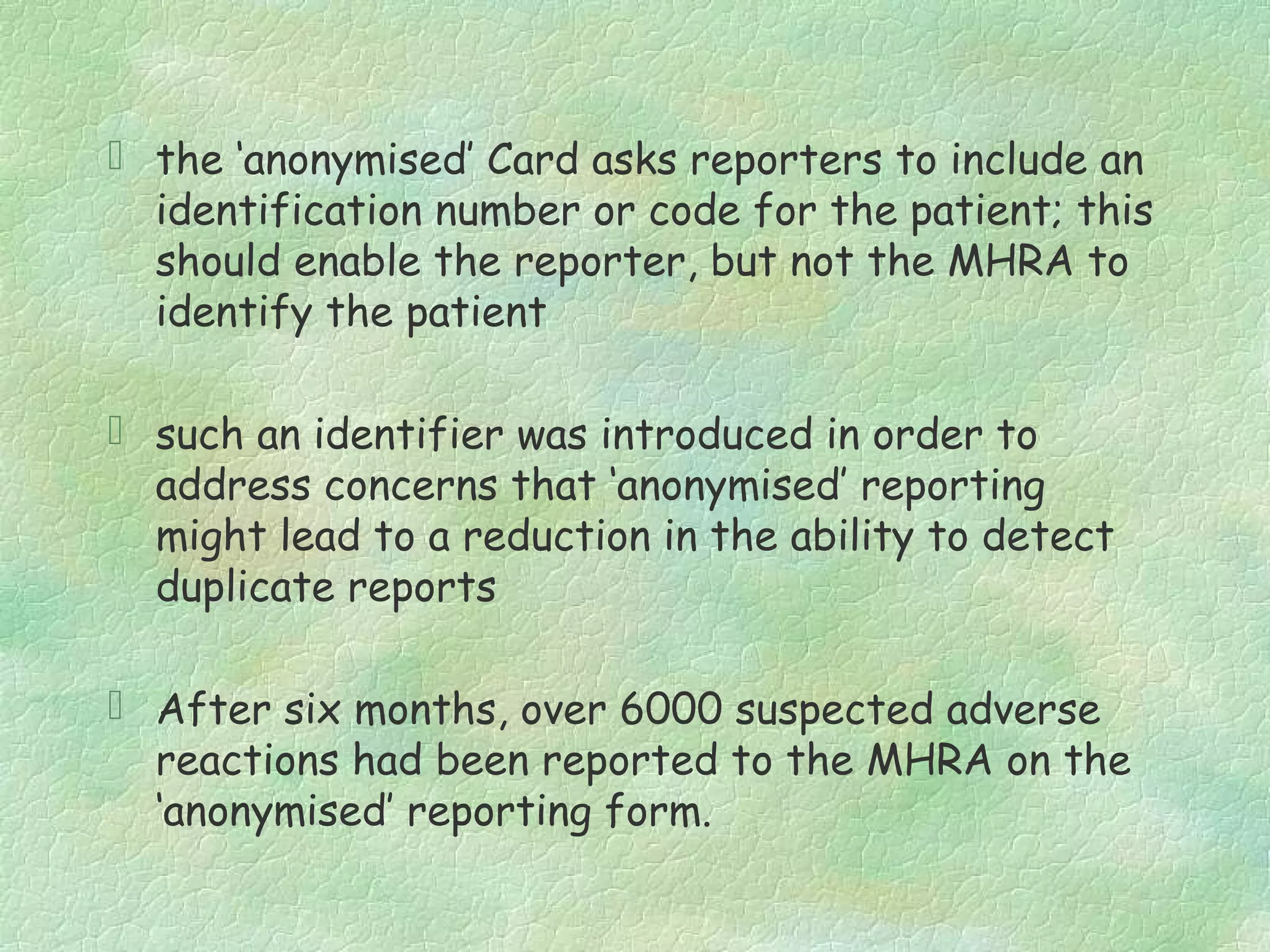  the ‘anonymised’ Card asks reporters to include an
  identification number or code for the patient; this
  should enable the reporter, but not the MHRA to
  identify the patient

 such an identifier was introduced in order to
  address concerns that ‘anonymised’ reporting
  might lead to a reduction in the ability to detect
  duplicate reports

 After six months, over 6000 suspected adverse
  reactions had been reported to the MHRA on the
  ‘anonymised’ reporting form.
 