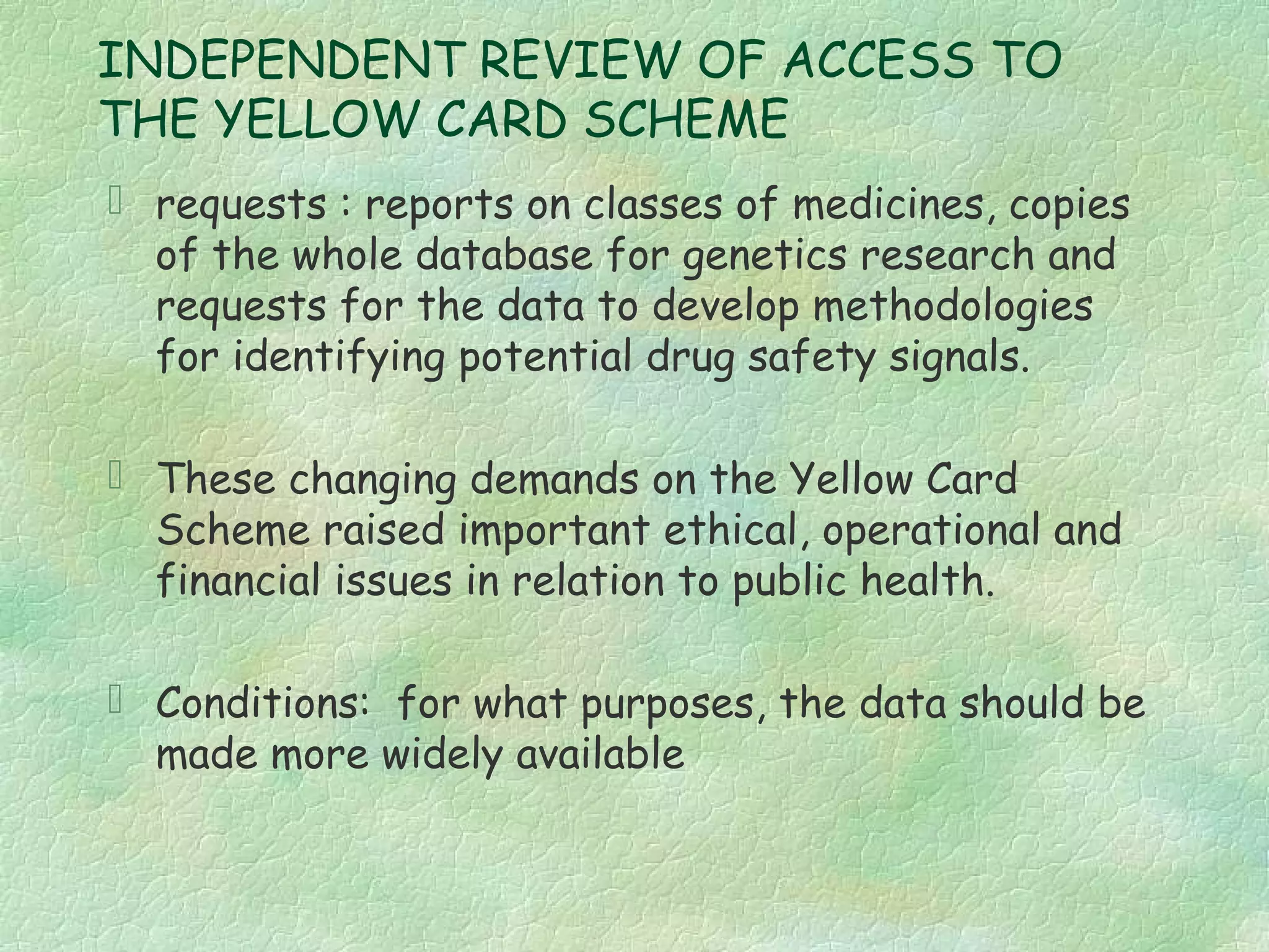 INDEPENDENT REVIEW OF ACCESS TO
THE YELLOW CARD SCHEME
 requests : reports on classes of medicines, copies
  of the whole database for genetics research and
  requests for the data to develop methodologies
  for identifying potential drug safety signals.

 These changing demands on the Yellow Card
  Scheme raised important ethical, operational and
  financial issues in relation to public health.

 Conditions: for what purposes, the data should be
  made more widely available
 