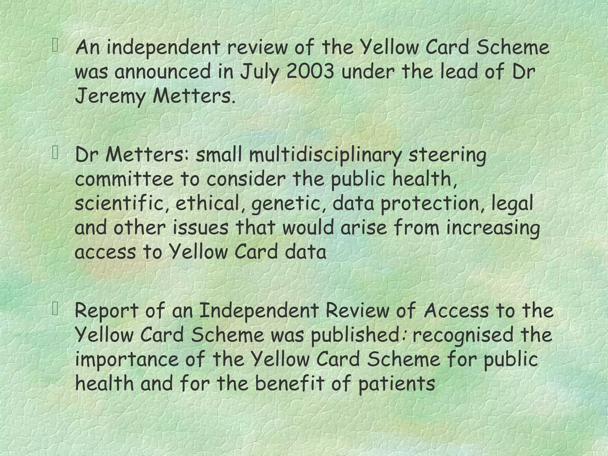  An independent review of the Yellow Card Scheme
  was announced in July 2003 under the lead of Dr
  Jeremy Metters.

 Dr Metters: small multidisciplinary steering
  committee to consider the public health,
  scientific, ethical, genetic, data protection, legal
  and other issues that would arise from increasing
  access to Yellow Card data

 Report of an Independent Review of Access to the
  Yellow Card Scheme was published: recognised the
  importance of the Yellow Card Scheme for public
  health and for the benefit of patients
 
