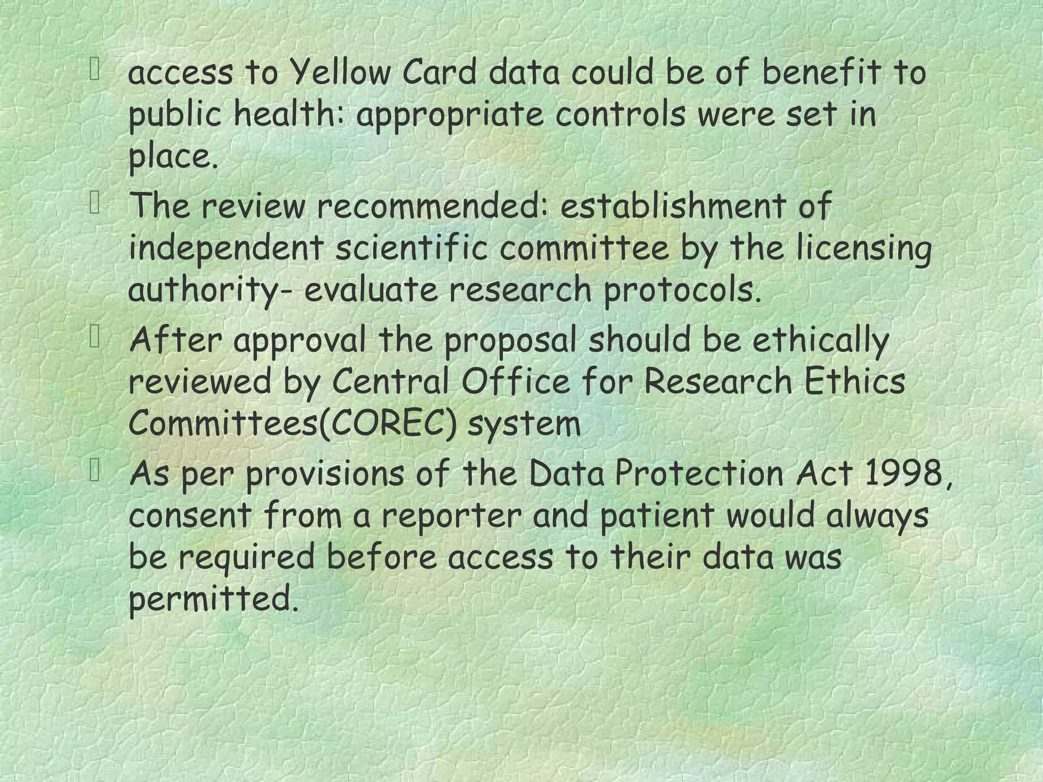  access to Yellow Card data could be of benefit to
  public health: appropriate controls were set in
  place.
 The review recommended: establishment of
  independent scientific committee by the licensing
  authority- evaluate research protocols.
 After approval the proposal should be ethically
  reviewed by Central Office for Research Ethics
  Committees(COREC) system
 As per provisions of the Data Protection Act 1998,
  consent from a reporter and patient would always
  be required before access to their data was
  permitted.
 