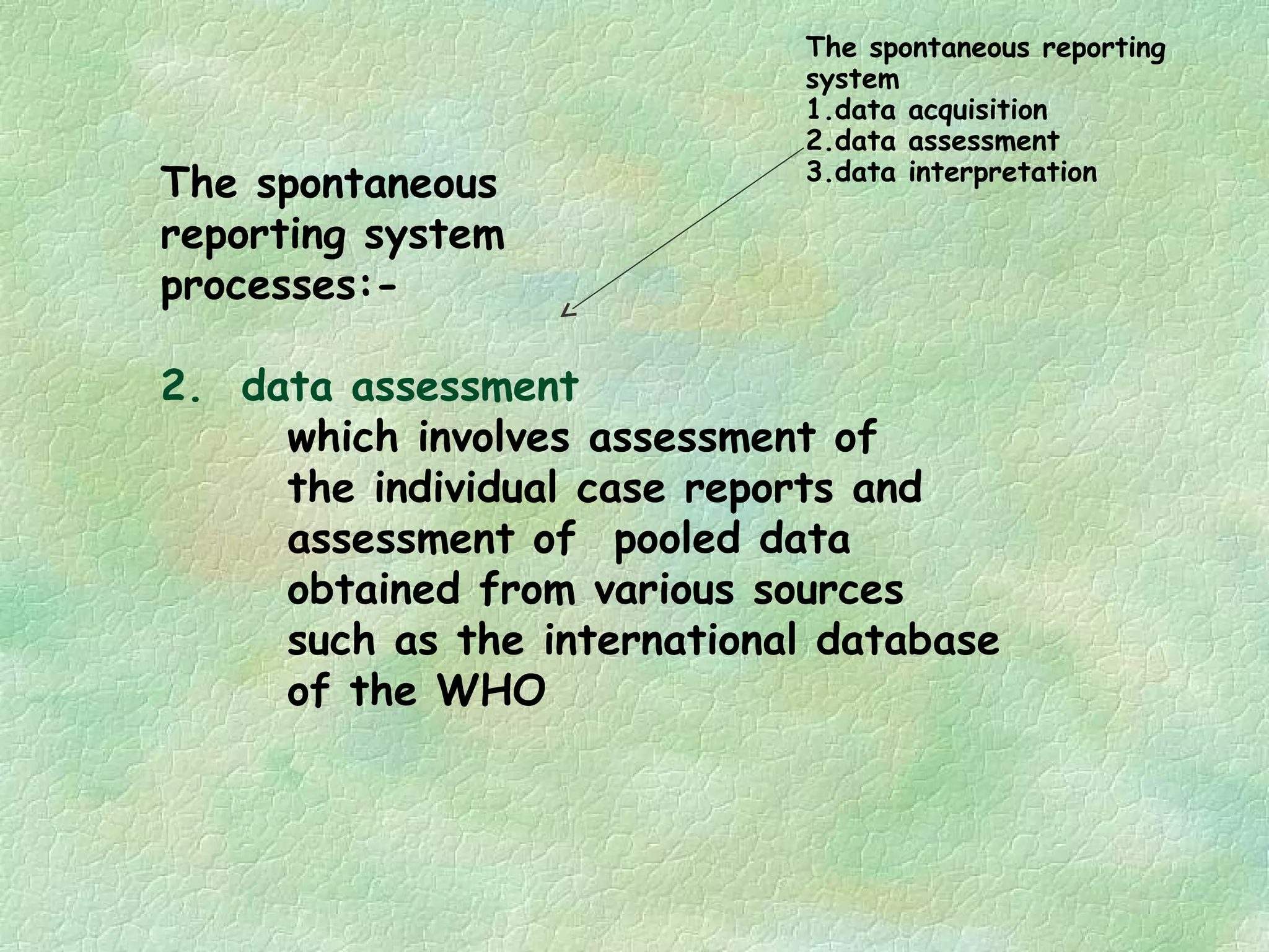 The spontaneous reporting
                             system
                             1.data acquisition
                             2.data assessment
                             3.data interpretation
The spontaneous
reporting system
processes:-

2. data assessment
     which involves assessment of
     the individual case reports and
     assessment of pooled data
     obtained from various sources
     such as the international database
     of the WHO
 