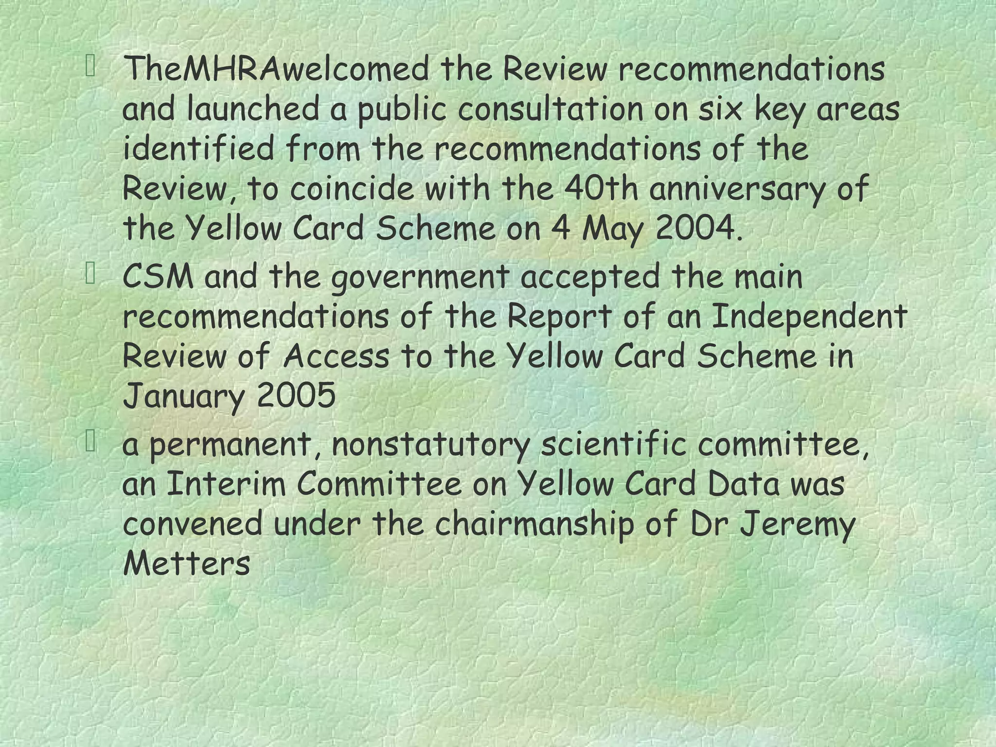  TheMHRAwelcomed the Review recommendations
  and launched a public consultation on six key areas
  identified from the recommendations of the
  Review, to coincide with the 40th anniversary of
  the Yellow Card Scheme on 4 May 2004.
 CSM and the government accepted the main
  recommendations of the Report of an Independent
  Review of Access to the Yellow Card Scheme in
  January 2005
 a permanent, nonstatutory scientific committee,
  an Interim Committee on Yellow Card Data was
  convened under the chairmanship of Dr Jeremy
  Metters
 