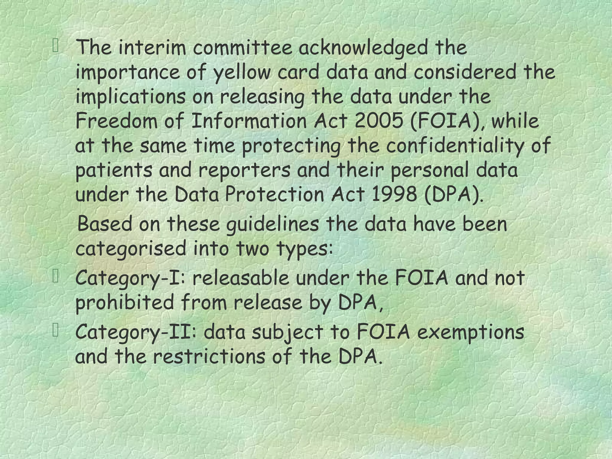  The interim committee acknowledged the
  importance of yellow card data and considered the
  implications on releasing the data under the
  Freedom of Information Act 2005 (FOIA), while
  at the same time protecting the confidentiality of
  patients and reporters and their personal data
  under the Data Protection Act 1998 (DPA).
  Based on these guidelines the data have been
  categorised into two types:
 Category-I: releasable under the FOIA and not
  prohibited from release by DPA,
 Category-II: data subject to FOIA exemptions
  and the restrictions of the DPA.
 