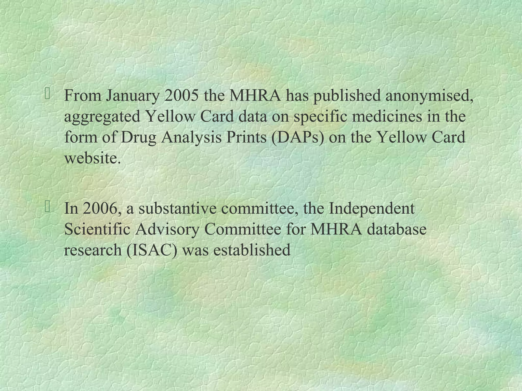  From January 2005 the MHRA has published anonymised,
  aggregated Yellow Card data on specific medicines in the
  form of Drug Analysis Prints (DAPs) on the Yellow Card
  website.

 In 2006, a substantive committee, the Independent
  Scientific Advisory Committee for MHRA database
  research (ISAC) was established
 