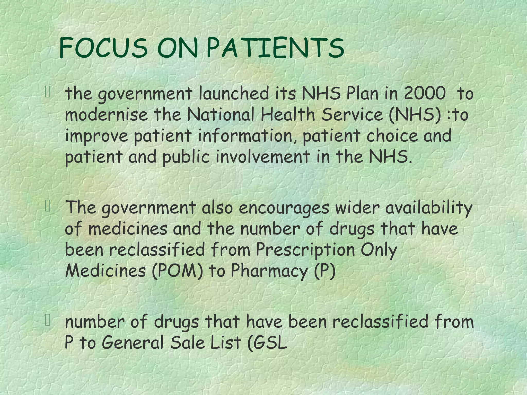 FOCUS ON PATIENTS
 the government launched its NHS Plan in 2000 to
  modernise the National Health Service (NHS) :to
  improve patient information, patient choice and
  patient and public involvement in the NHS.

 The government also encourages wider availability
  of medicines and the number of drugs that have
  been reclassified from Prescription Only
  Medicines (POM) to Pharmacy (P)

 number of drugs that have been reclassified from
  P to General Sale List (GSL
 