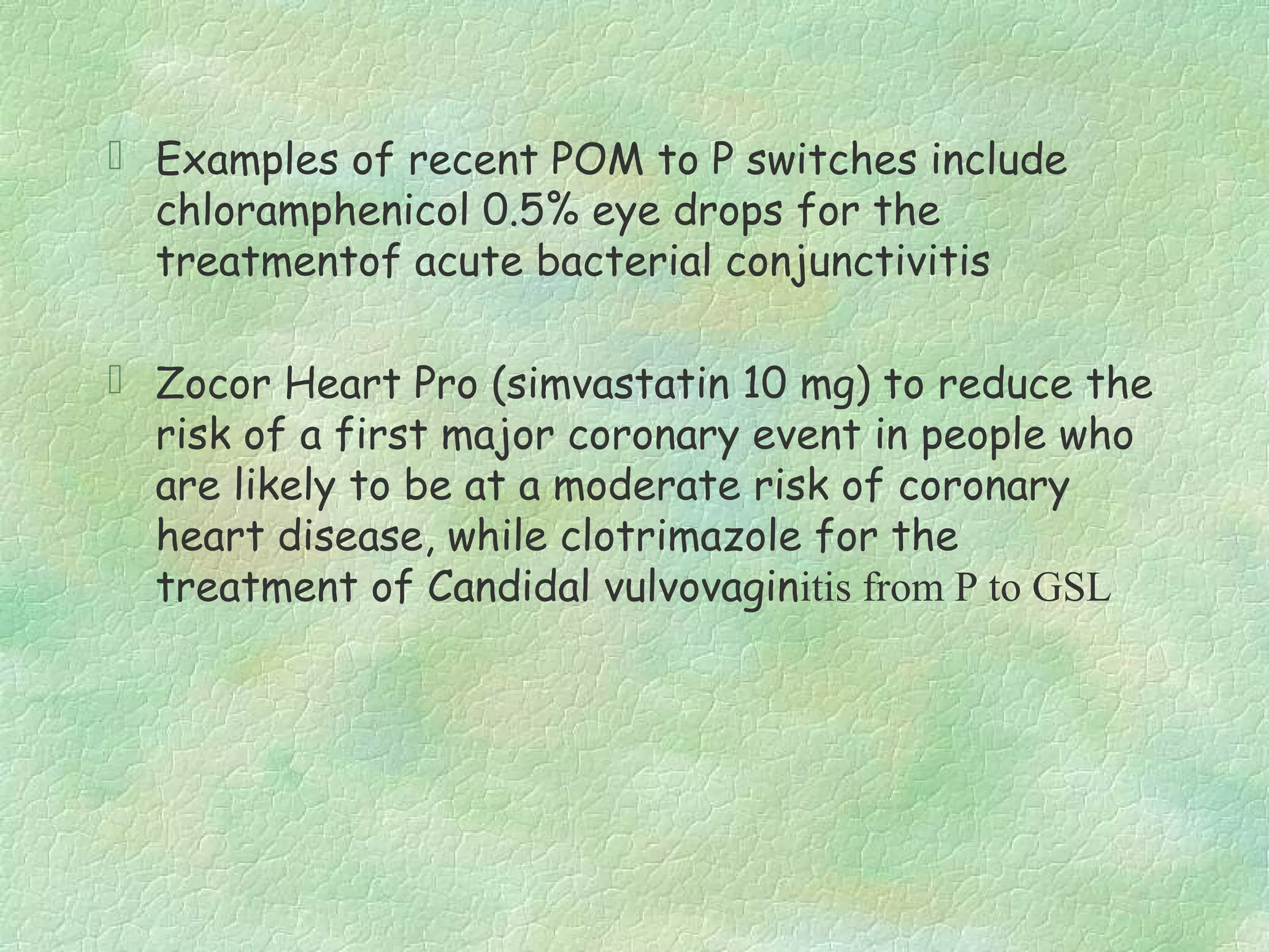  Examples of recent POM to P switches include
  chloramphenicol 0.5% eye drops for the
  treatmentof acute bacterial conjunctivitis

 Zocor Heart Pro (simvastatin 10 mg) to reduce the
  risk of a first major coronary event in people who
  are likely to be at a moderate risk of coronary
  heart disease, while clotrimazole for the
  treatment of Candidal vulvovaginitis from P to GSL
 