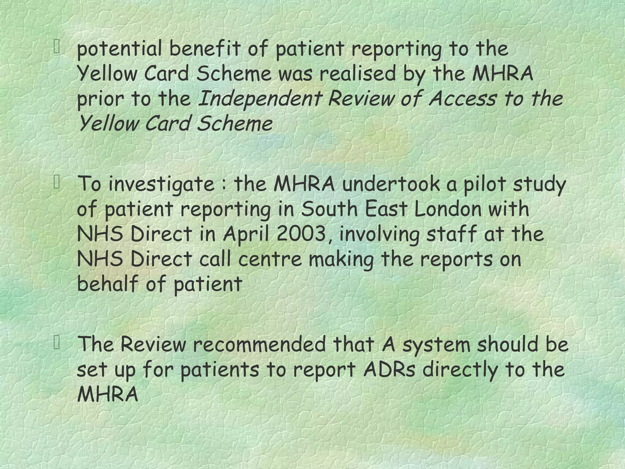  potential benefit of patient reporting to the
  Yellow Card Scheme was realised by the MHRA
  prior to the Independent Review of Access to the
  Yellow Card Scheme

 To investigate : the MHRA undertook a pilot study
  of patient reporting in South East London with
  NHS Direct in April 2003, involving staff at the
  NHS Direct call centre making the reports on
  behalf of patient

 The Review recommended that A system should be
  set up for patients to report ADRs directly to the
  MHRA
 