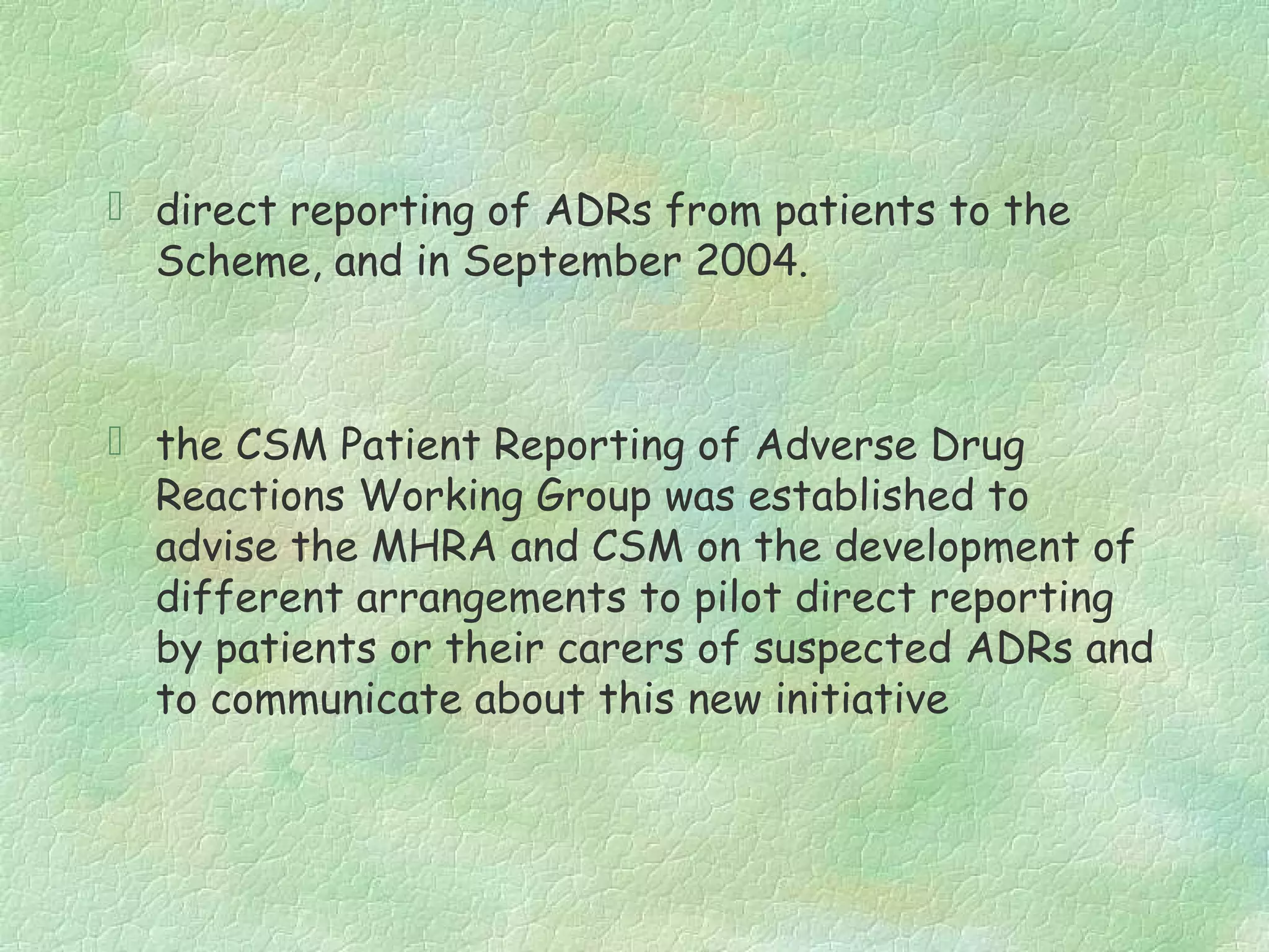  direct reporting of ADRs from patients to the
  Scheme, and in September 2004.



 the CSM Patient Reporting of Adverse Drug
  Reactions Working Group was established to
  advise the MHRA and CSM on the development of
  different arrangements to pilot direct reporting
  by patients or their carers of suspected ADRs and
  to communicate about this new initiative
 