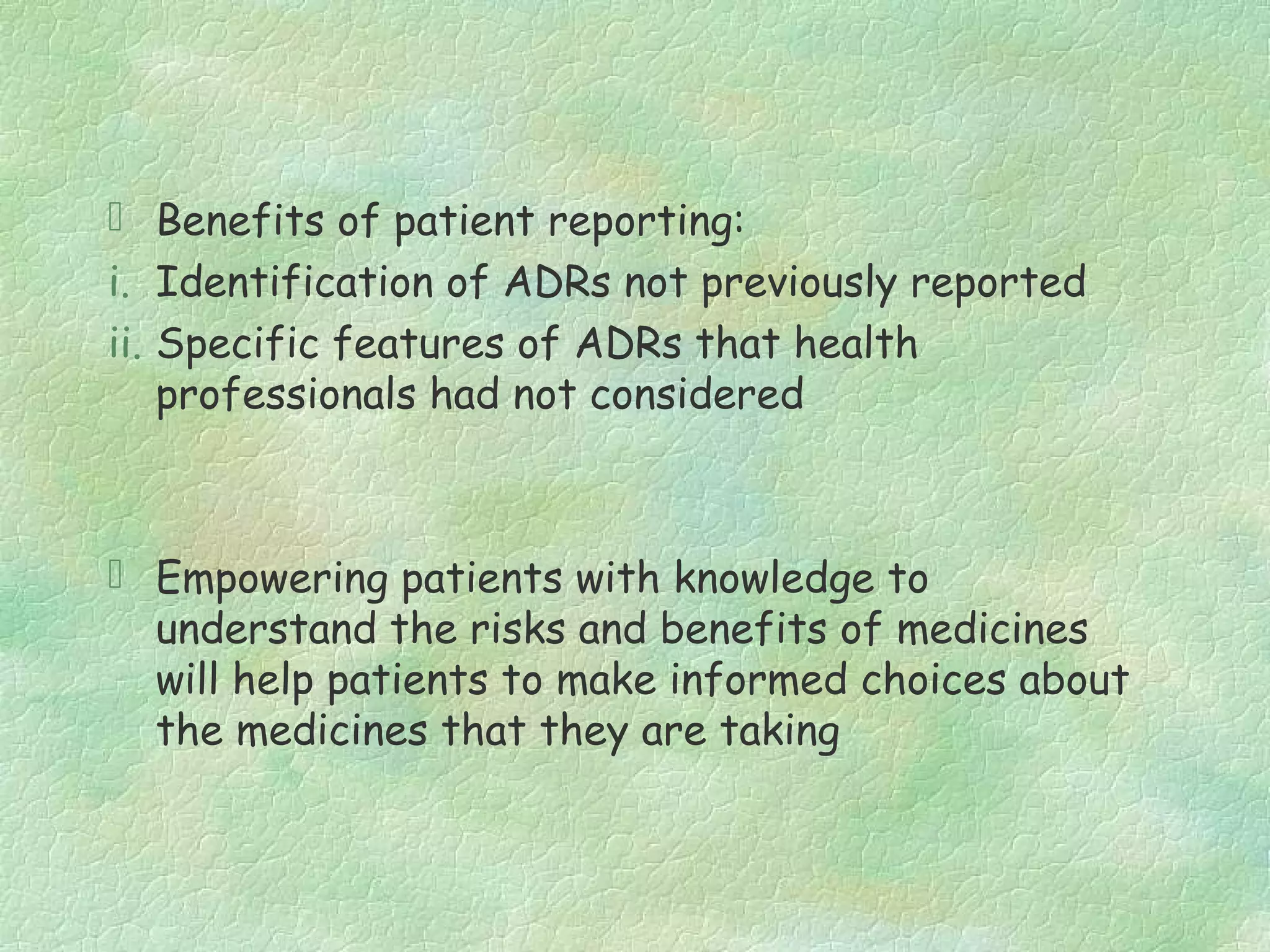  Benefits of patient reporting:
i. Identification of ADRs not previously reported
ii. Specific features of ADRs that health
    professionals had not considered



 Empowering patients with knowledge to
  understand the risks and benefits of medicines
  will help patients to make informed choices about
  the medicines that they are taking
 