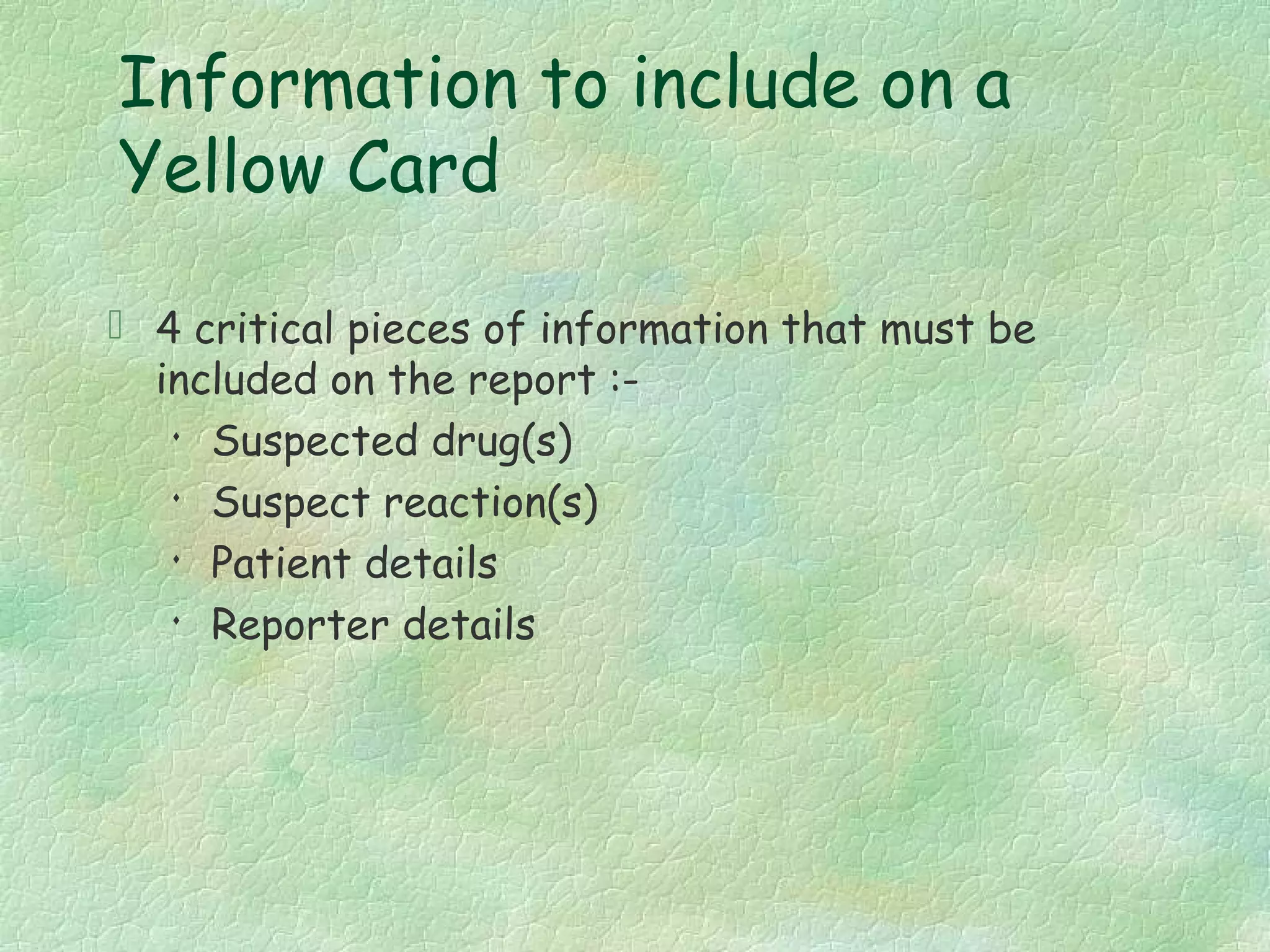 Information to include on a
Yellow Card

 4 critical pieces of information that must be
  included on the report :-
   
     Suspected drug(s)
   
     Suspect reaction(s)
    Patient details

    Reporter details
 