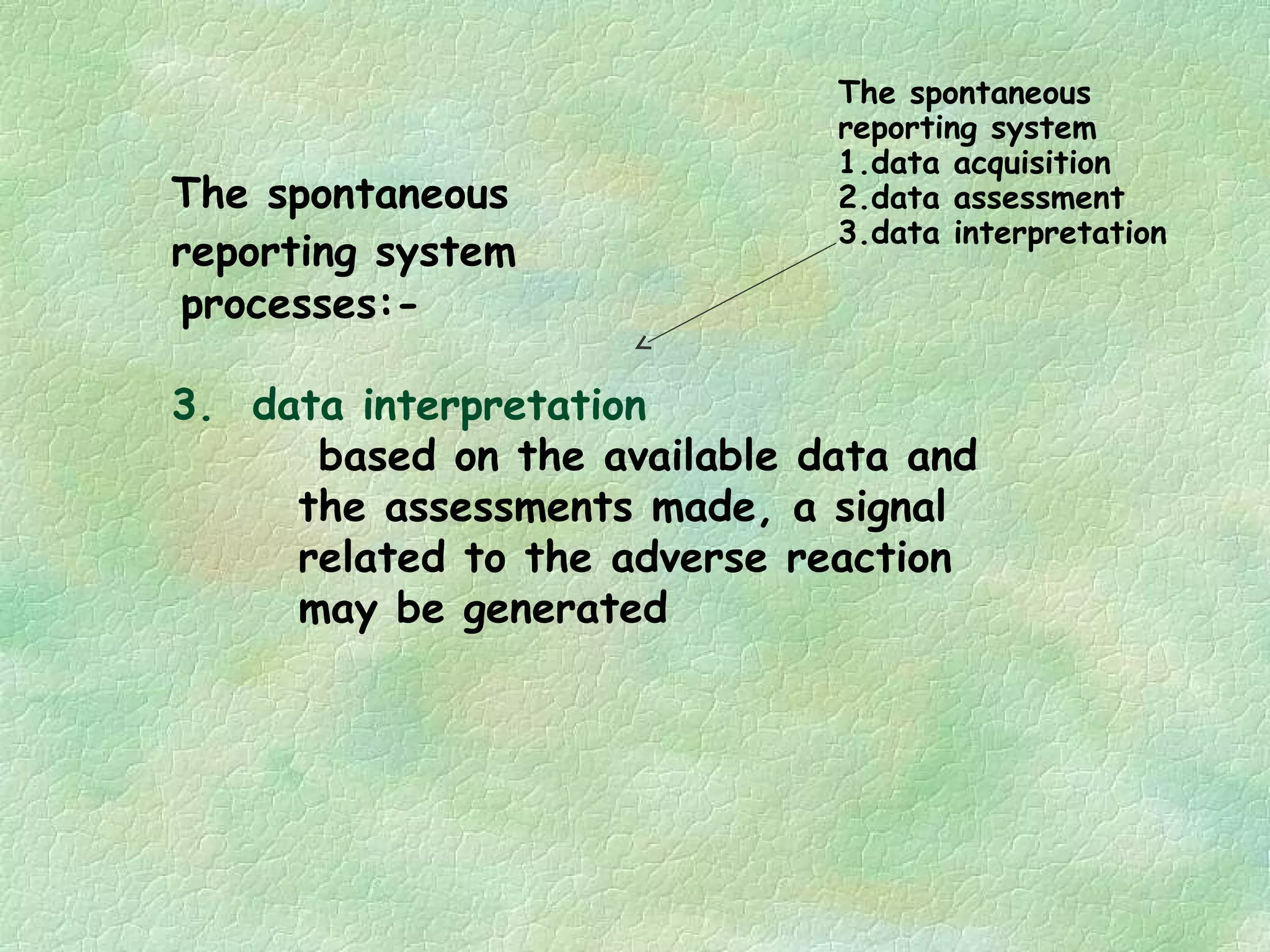 The spontaneous
                              reporting system
                              1.data acquisition
The spontaneous               2.data assessment
                              3.data interpretation
reporting system
processes:-

3. data interpretation
      based on the available data and
     the assessments made, a signal
     related to the adverse reaction
     may be generated
 