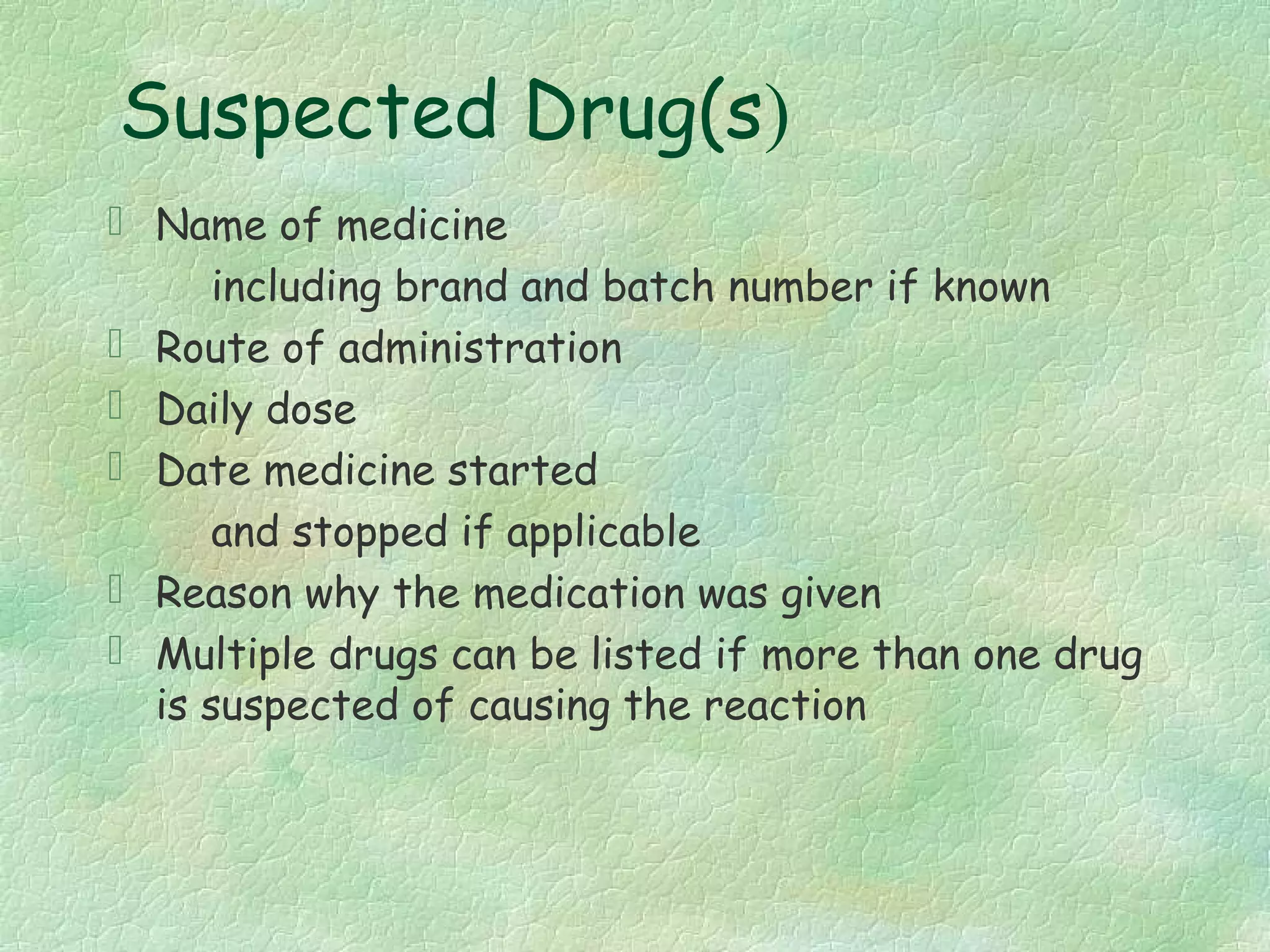 Suspected Drug(s)
 Name of medicine
      including brand and batch number if known
 Route of administration
 Daily dose
 Date medicine started
      and stopped if applicable
 Reason why the medication was given
 Multiple drugs can be listed if more than one drug
  is suspected of causing the reaction
 