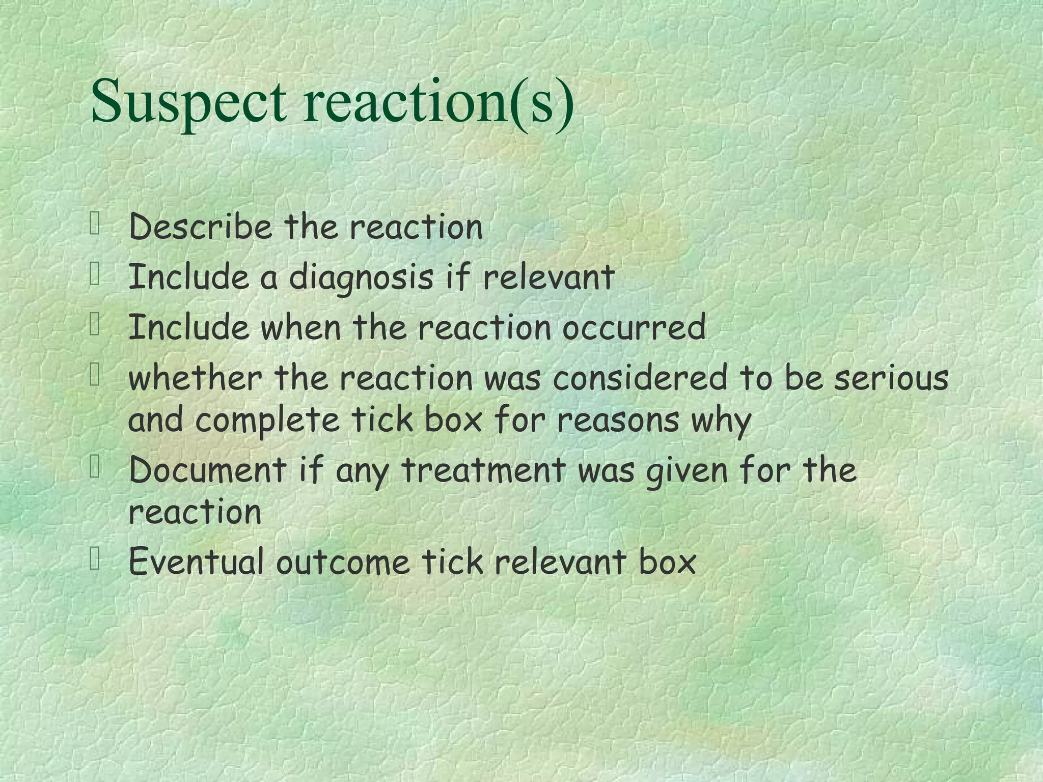 Suspect reaction(s)
 Describe the reaction
 Include a diagnosis if relevant
 Include when the reaction occurred
 whether the reaction was considered to be serious
  and complete tick box for reasons why
 Document if any treatment was given for the
  reaction
 Eventual outcome tick relevant box
 