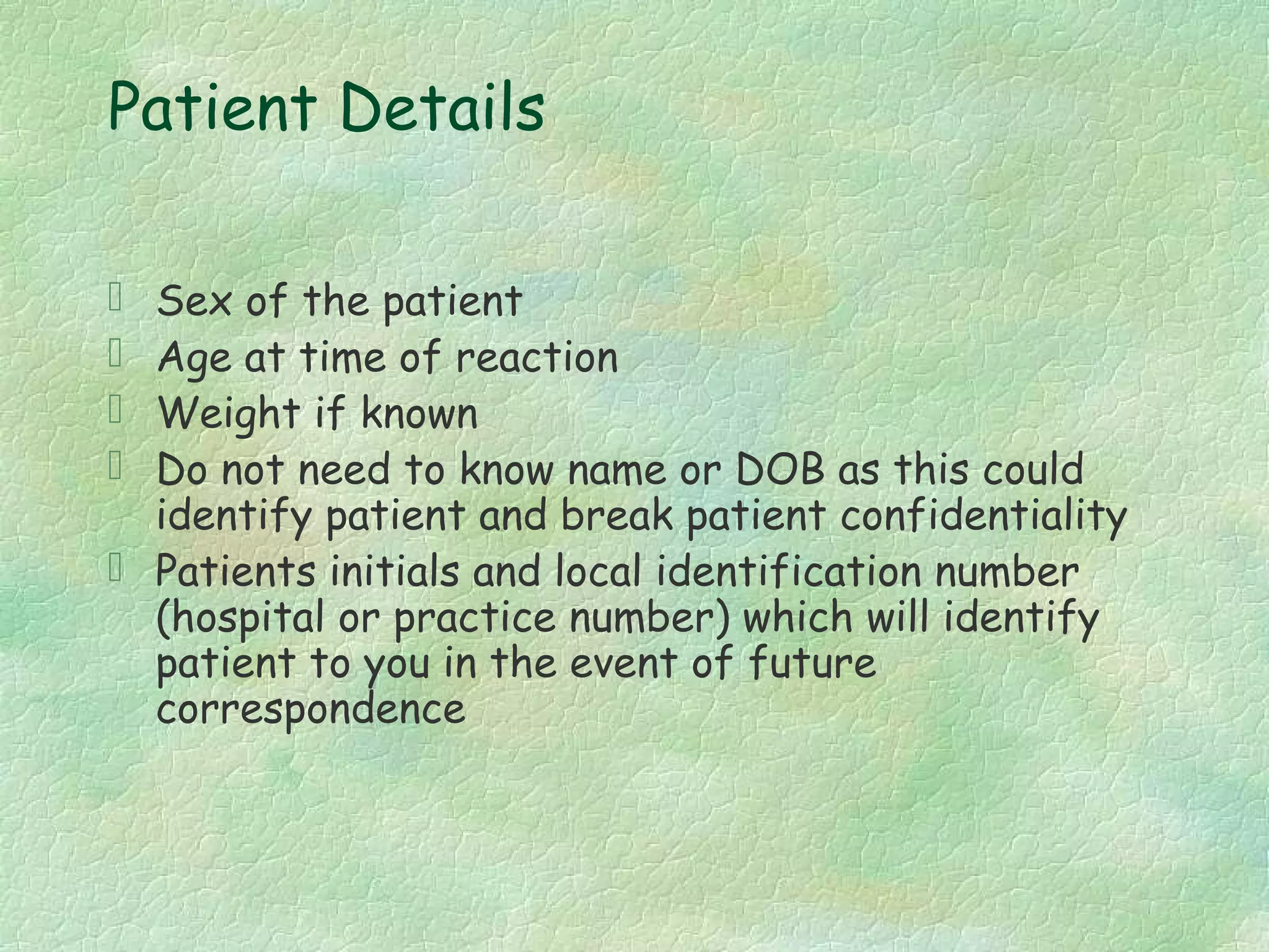 Patient Details

 Sex of the patient
 Age at time of reaction
 Weight if known
 Do not need to know name or DOB as this could
  identify patient and break patient confidentiality
 Patients initials and local identification number
  (hospital or practice number) which will identify
  patient to you in the event of future
  correspondence
 