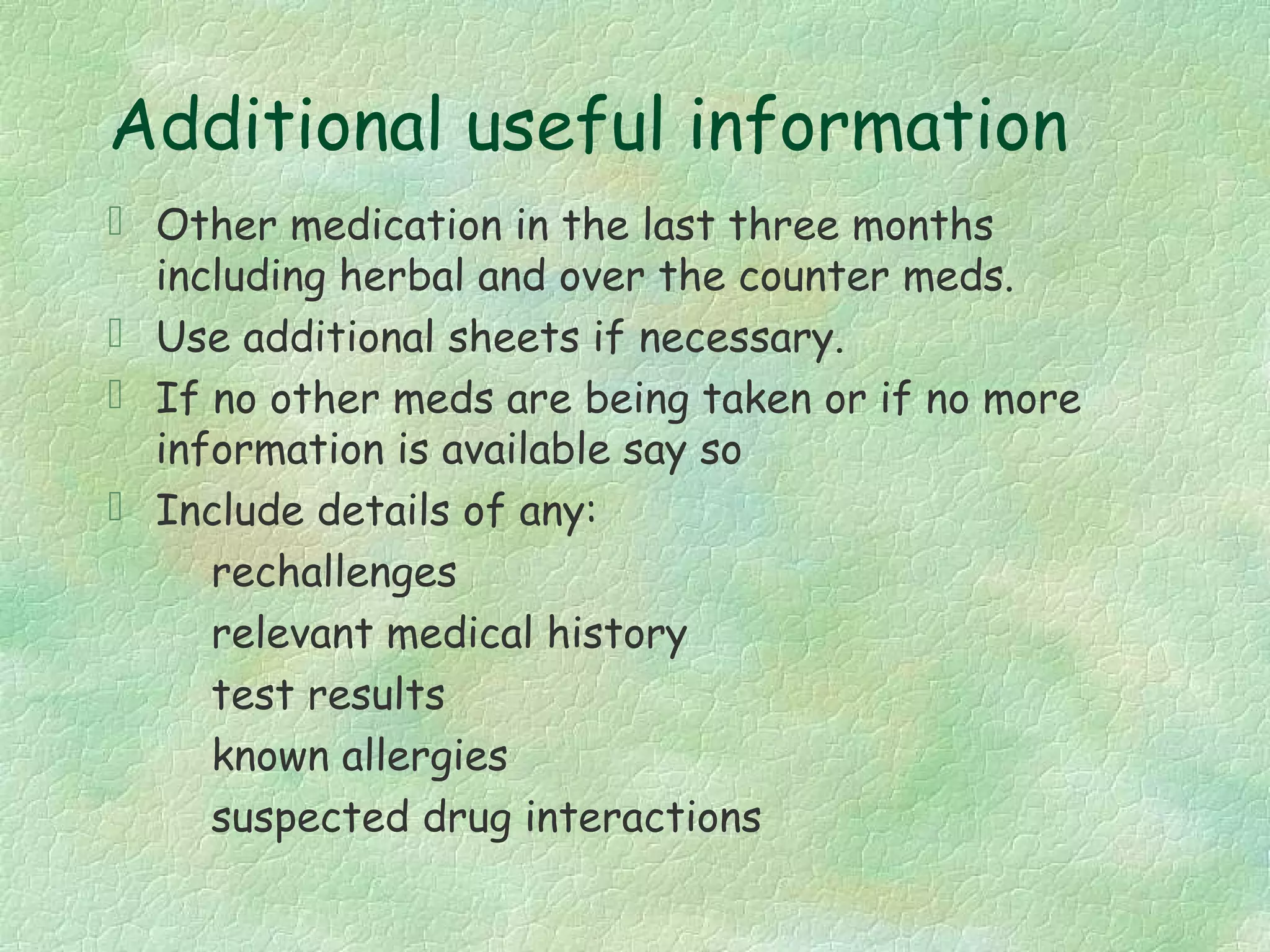 Additional useful information
 Other medication in the last three months
  including herbal and over the counter meds.
 Use additional sheets if necessary.
 If no other meds are being taken or if no more
  information is available say so
 Include details of any:
     rechallenges
     relevant medical history
     test results
     known allergies
     suspected drug interactions
 