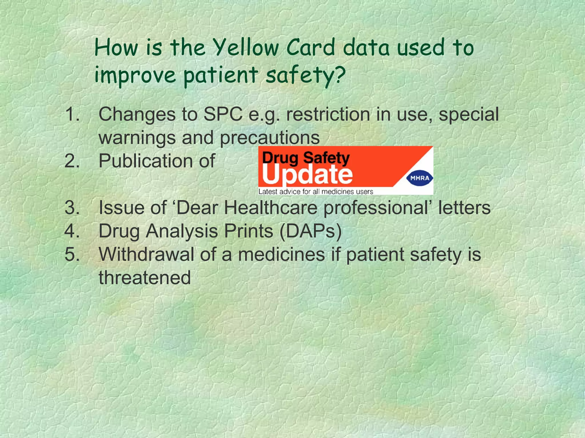 How is the Yellow Card data used to
   improve patient safety?
1. Changes to SPC e.g. restriction in use, special
   warnings and precautions
2. Publication of

3. Issue of ‘Dear Healthcare professional’ letters
4. Drug Analysis Prints (DAPs)
5. Withdrawal of a medicines if patient safety is
   threatened
 