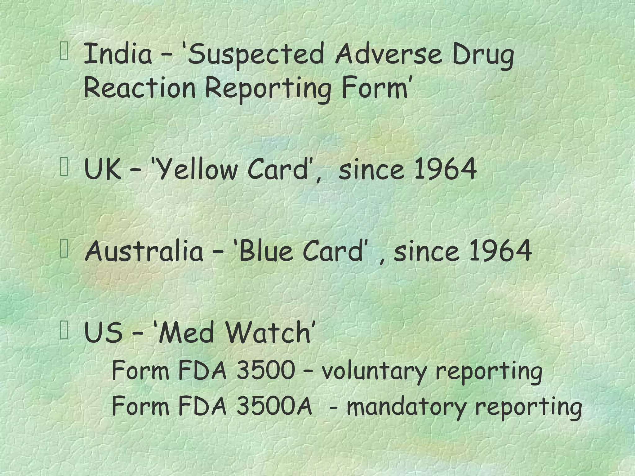  India – ‘Suspected Adverse Drug
  Reaction Reporting Form’

 UK – ‘Yellow Card’, since 1964

 Australia – ‘Blue Card’ , since 1964

 US – ‘Med Watch’
    Form FDA 3500 – voluntary reporting
    Form FDA 3500A - mandatory reporting
 
