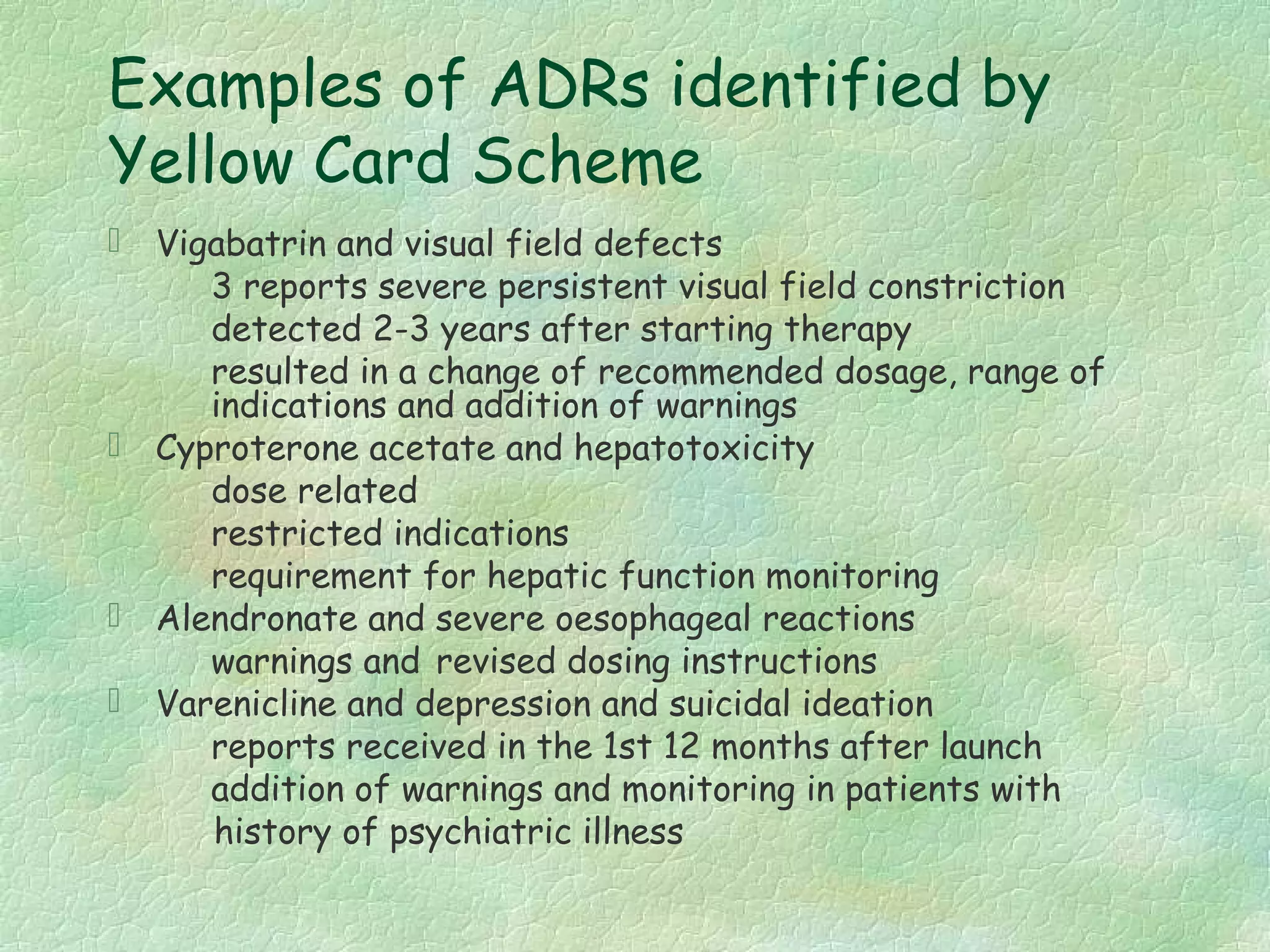 Examples of ADRs identified by
Yellow Card Scheme
 Vigabatrin and visual field defects
     3 reports severe persistent visual field constriction
     detected 2-3 years after starting therapy
     resulted in a change of recommended dosage, range of
     indications and addition of warnings
 Cyproterone acetate and hepatotoxicity
     dose related
     restricted indications
     requirement for hepatic function monitoring
 Alendronate and severe oesophageal reactions
     warnings and revised dosing instructions
 Varenicline and depression and suicidal ideation
     reports received in the 1st 12 months after launch
     addition of warnings and monitoring in patients with
     history of psychiatric illness
 