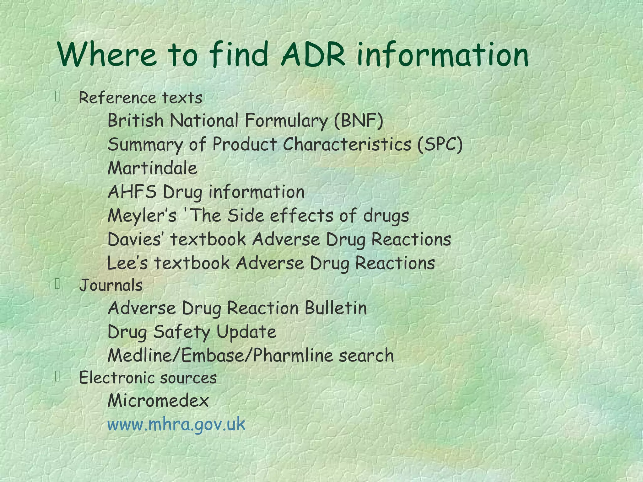 Where to find ADR information
   Reference texts
       British National Formulary (BNF)
       Summary of Product Characteristics (SPC)
       Martindale
       AHFS Drug information
       Meyler’s 'The Side effects of drugs
       Davies’ textbook Adverse Drug Reactions
       Lee’s textbook Adverse Drug Reactions
   Journals
       Adverse Drug Reaction Bulletin
       Drug Safety Update
       Medline/Embase/Pharmline search
   Electronic sources
       Micromedex
       www.mhra.gov.uk
 