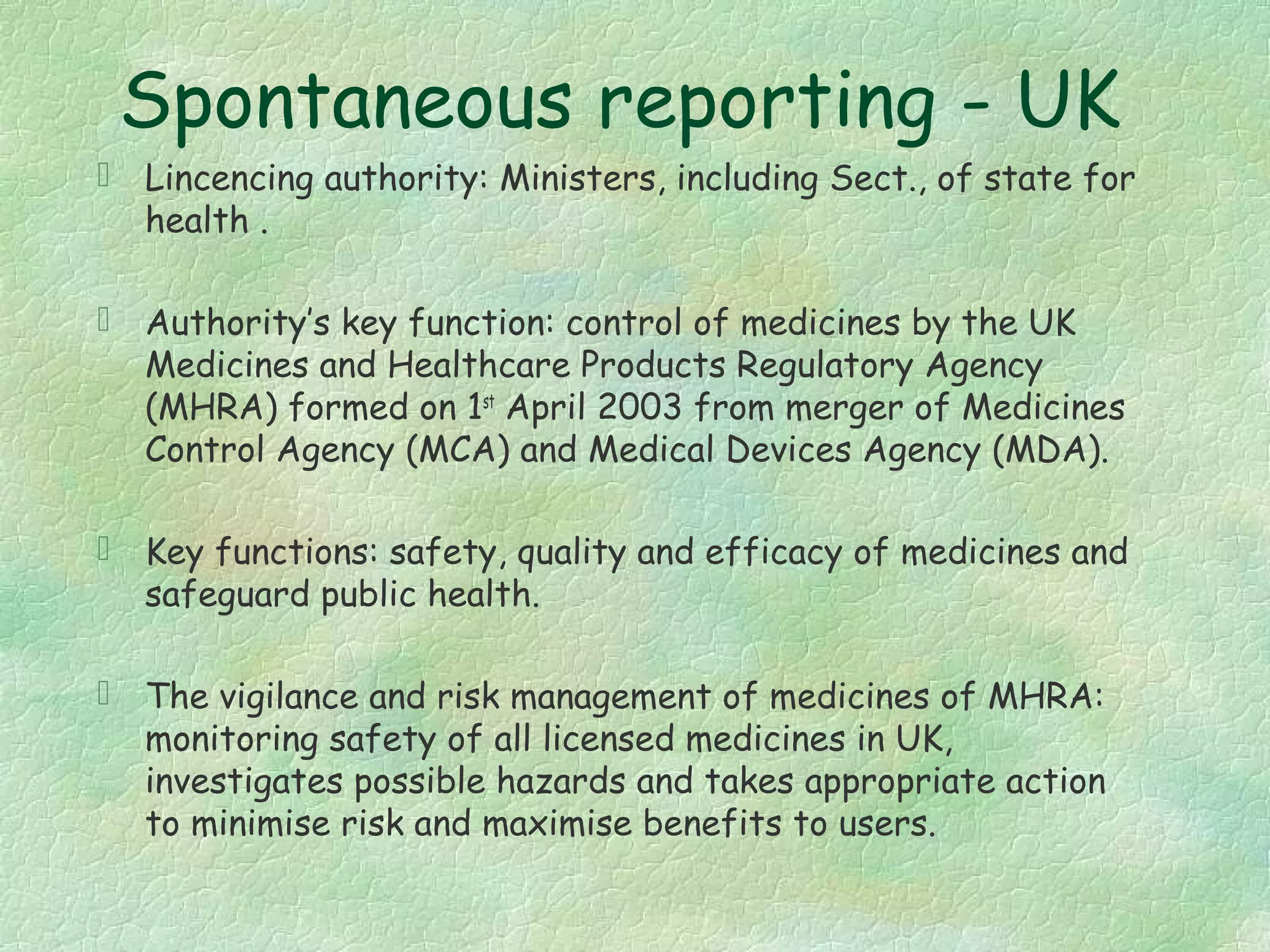 Spontaneous reporting - UK
 Lincencing authority: Ministers, including Sect., of state for
  health .

 Authority’s key function: control of medicines by the UK
  Medicines and Healthcare Products Regulatory Agency
  (MHRA) formed on 1st April 2003 from merger of Medicines
  Control Agency (MCA) and Medical Devices Agency (MDA).

 Key functions: safety, quality and efficacy of medicines and
  safeguard public health.

 The vigilance and risk management of medicines of MHRA:
  monitoring safety of all licensed medicines in UK,
  investigates possible hazards and takes appropriate action
  to minimise risk and maximise benefits to users.
 