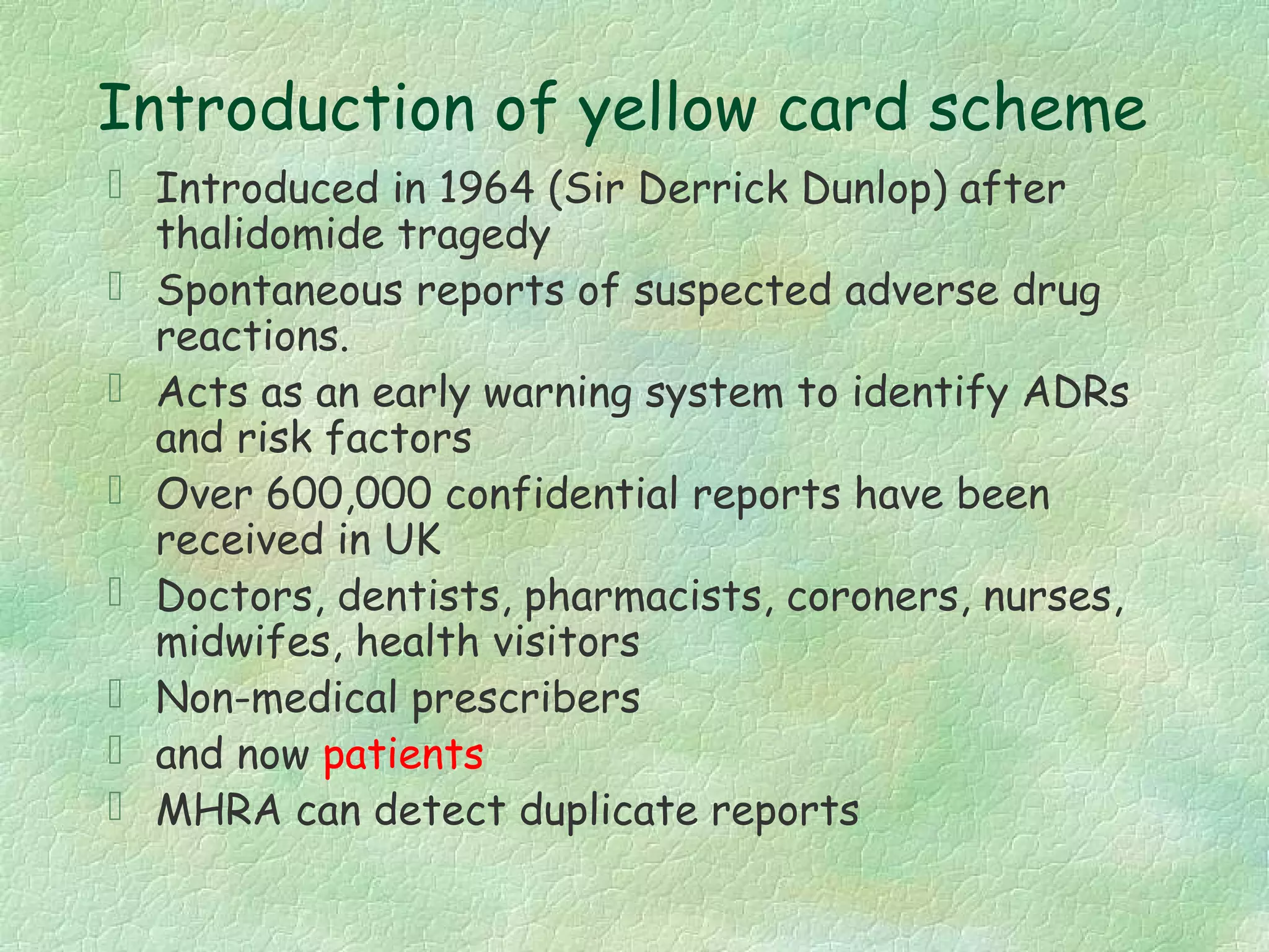 Introduction of yellow card scheme
 Introduced in 1964 (Sir Derrick Dunlop) after
  thalidomide tragedy
 Spontaneous reports of suspected adverse drug
  reactions.
 Acts as an early warning system to identify ADRs
  and risk factors
 Over 600,000 confidential reports have been
  received in UK
 Doctors, dentists, pharmacists, coroners, nurses,
  midwifes, health visitors
 Non-medical prescribers
 and now patients
 MHRA can detect duplicate reports
 