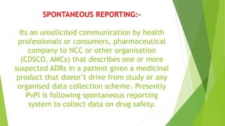SPONTANEOUS REPORTING:-
Its an unsolicited communication by health
professionals or consumers, pharmaceutical
company to NCC or other organisation
(CDSCO, AMCs) that describes one or more
suspected ADRs in a patient given a medicinal
product that doesn’t drive from study or any
organised data collection scheme. Presently
PvPI is following spontaneous reporting
system to collect data on drug safety.
 