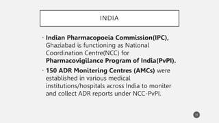 INDIA
• Indian Pharmacopoeia Commission(IPC),
Ghaziabad is functioning as National
Coordination Centre(NCC) for
Pharmacovigilance Program of India(PvPI).
• 150 ADR Monitering Centres (AMCs) were
established in various medical
institutions/hospitals across India to moniter
and collect ADR reports under NCC-PvPI.
10
 