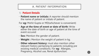 A. PATIENT INFORMATION
1) Patient Details
• Patient name or initials: A reporter should mention
the name of patient or initials of patient.
For eg: Mohit Gupta or MD(whichever is convenient)
• Age at the time of event or date of birth: Write
either the date of birth or age of patient at the time of
event occured
• Sex: Mention the gender of patient.
• Weight : Mention the weight of patient in kg.
• Other relevant history: must also mention other
relevant history pertaining to patients including pre
existing medical conditions. For eg: Allergies,
Pregnancy, Alcohol use, Renal dysfunction. 12
 