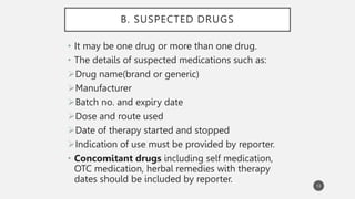 B. SUSPECTED DRUGS
• It may be one drug or more than one drug.
• The details of suspected medications such as:
Drug name(brand or generic)
Manufacturer
Batch no. and expiry date
Dose and route used
Date of therapy started and stopped
Indication of use must be provided by reporter.
• Concomitant drugs including self medication,
OTC medication, herbal remedies with therapy
dates should be included by reporter.
13
 