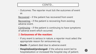 CONTD…
• Outcomes: The reporter must tick the outcomes of event
as
Recovered – if the patient has recovered from event
Recovering – if the patient is recovering from existing
adverse event.
Continuing – if the patient is continuing to have symptoms
of adverse event which occurred.
2) Seriousness of the reaction:
• If any event is serious in nature, a reporter must select the
appropriate reason for seriousness eg:
• Death- if patient died due to adverse event
• Hospitalized/prolonged- if the adverse event led to
hospitalization or increased the hospital stay of patient.
15
 