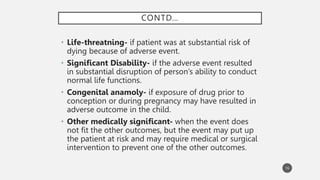 CONTD…
• Life-threatning- if patient was at substantial risk of
dying because of adverse event.
• Significant Disability- if the adverse event resulted
in substantial disruption of person’s ability to conduct
normal life functions.
• Congenital anamoly- if exposure of drug prior to
conception or during pregnancy may have resulted in
adverse outcome in the child.
• Other medically significant- when the event does
not fit the other outcomes, but the event may put up
the patient at risk and may require medical or surgical
intervention to prevent one of the other outcomes.
16
 