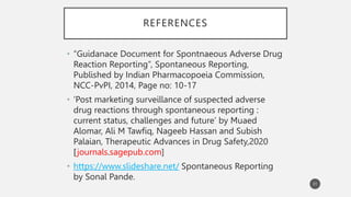 REFERENCES
• “Guidanace Document for Spontnaeous Adverse Drug
Reaction Reporting”, Spontaneous Reporting,
Published by Indian Pharmacopoeia Commission,
NCC-PvPI, 2014, Page no: 10-17
• ‘Post marketing surveillance of suspected adverse
drug reactions through spontaneous reporting :
current status, challenges and future’ by Muaed
Alomar, Ali M Tawfiq, Nageeb Hassan and Subish
Palaian, Therapeutic Advances in Drug Safety,2020
[journals.sagepub.com]
• https://www.slideshare.net/ Spontaneous Reporting
by Sonal Pande.
31
 