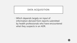 DATA ACQUISITION
• Which depends largely on input of
information derived from reports submitted
by health professionals who have encountered
what they suspects in an ADR.
4
 
