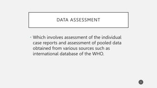 DATA ASSESSMENT
• Which involves assessment of the individual
case reports and assessment of pooled data
obtained from various sources such as
international database of the WHO.
5
 