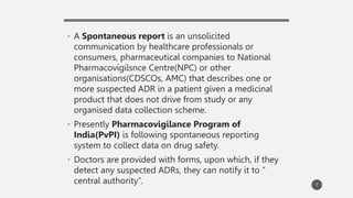 • A Spontaneous report is an unsolicited
communication by healthcare professionals or
consumers, pharmaceutical companies to National
Pharmacovigilsnce Centre(NPC) or other
organisations(CDSCOs, AMC) that describes one or
more suspected ADR in a patient given a medicinal
product that does not drive from study or any
organised data collection scheme.
• Presently Pharmacovigilance Program of
India(PvPI) is following spontaneous reporting
system to collect data on drug safety.
• Doctors are provided with forms, upon which, if they
detect any suspected ADRs, they can notify it to “
central authority”. 7
 