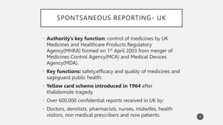 SPONTSANEOUS REPORTING- UK
• Authority’s key function: control of medicines by UK
Medicines and Healthcare Products Regulatory
Agency(MHRA) formed on 1st April 2003 from merger of
Medicines Control Agency(MCA) and Medical Devices
Agency(MDA).
• Key functions: safety,efficacy and quality of medicines and
sageguard public health.
• Yellow card scheme introduced in 1964 after
thalidomide tragedy.
• Over 600,000 confidential reports received in UK by:
• Doctors, denstists, pharmacists, nurses, midwifes, health
visitors, non medical prescribers and now patients. 9
 