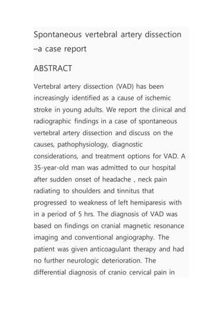 Spontaneous vertebral artery dissection
–a case report
ABSTRACT
Vertebral artery dissection (VAD) has been
increasingly identified as a cause of ischemic
stroke in young adults. We report the clinical and
radiographic findings in a case of spontaneous
vertebral artery dissection and discuss on the
causes, pathophysiology, diagnostic
considerations, and treatment options for VAD. A
35-year-old man was admitted to our hospital
after sudden onset of headache , neck pain
radiating to shoulders and tinnitus that
progressed to weakness of left hemiparesis with
in a period of 5 hrs. The diagnosis of VAD was
based on findings on cranial magnetic resonance
imaging and conventional angiography. The
patient was given anticoagulant therapy and had
no further neurologic deterioration. The
differential diagnosis of cranio cervical pain in
 