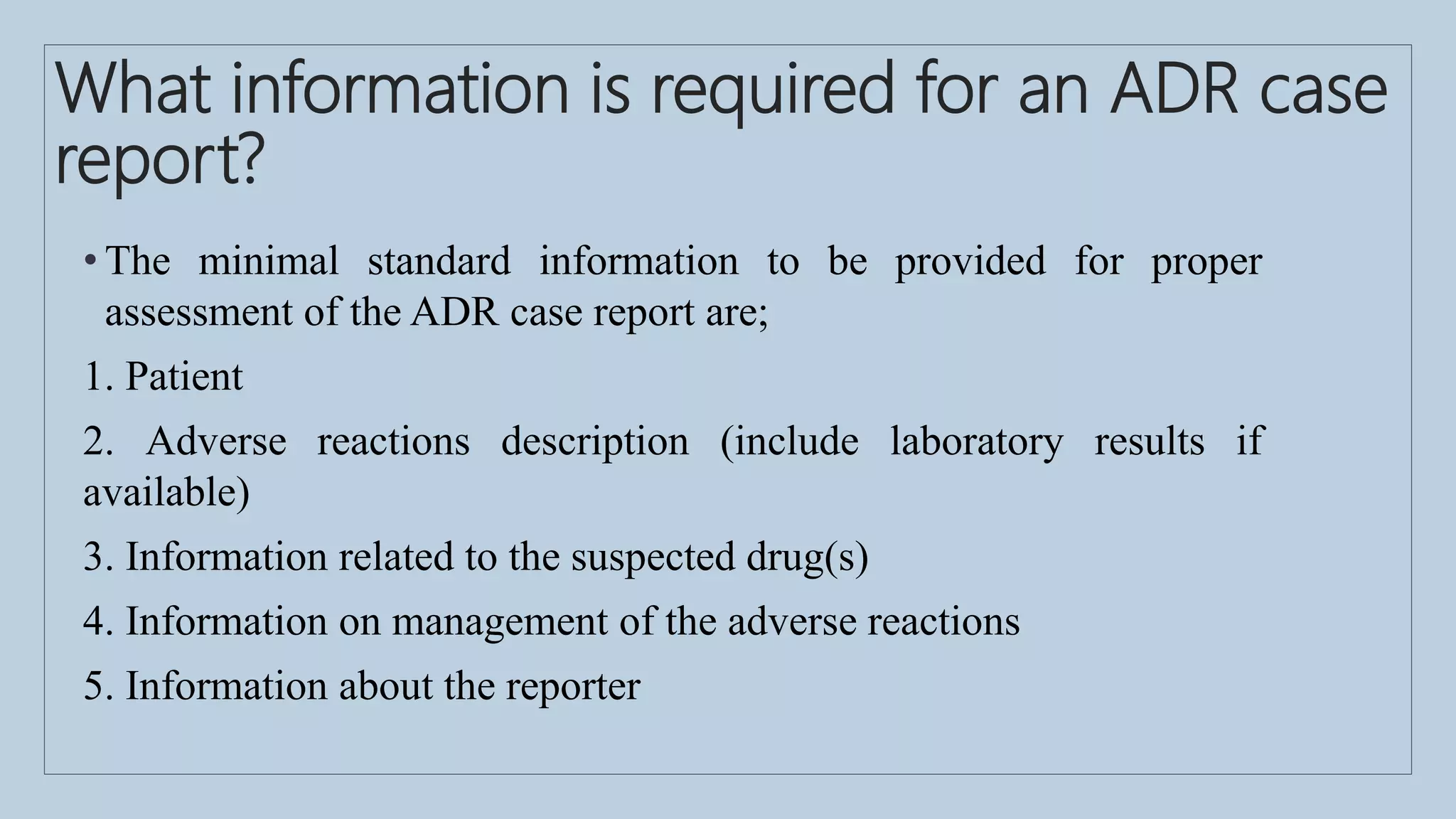 What information is required for an ADR case
report?
• The minimal standard information to be provided for proper
assessment of the ADR case report are;
1. Patient
2. Adverse reactions description (include laboratory results if
available)
3. Information related to the suspected drug(s)
4. Information on management of the adverse reactions
5. Information about the reporter
 