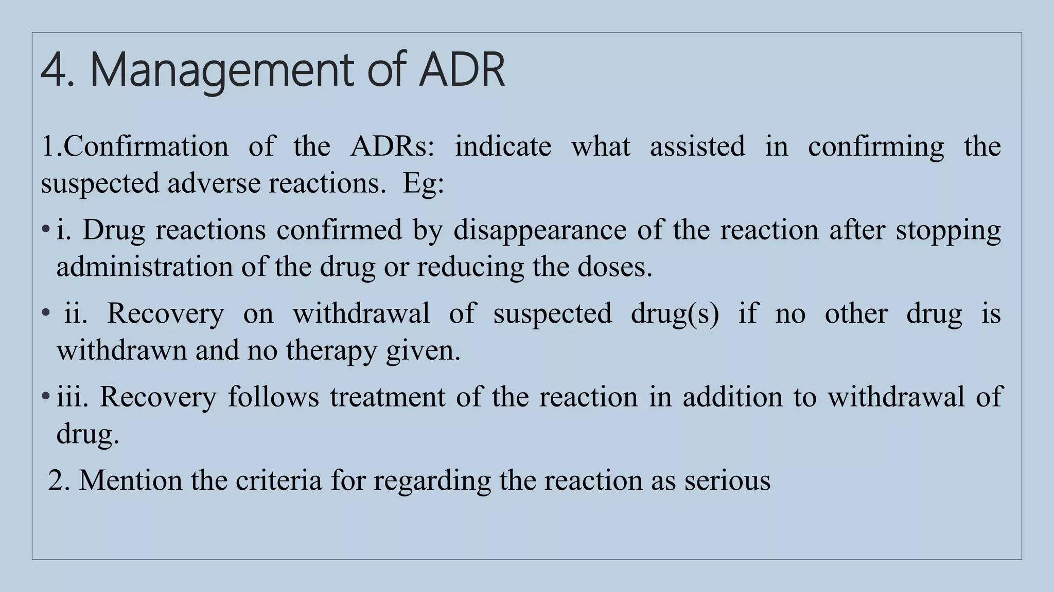 4. Management of ADR
1.Confirmation of the ADRs: indicate what assisted in confirming the
suspected adverse reactions. Eg:
• i. Drug reactions confirmed by disappearance of the reaction after stopping
administration of the drug or reducing the doses.
• ii. Recovery on withdrawal of suspected drug(s) if no other drug is
withdrawn and no therapy given.
• iii. Recovery follows treatment of the reaction in addition to withdrawal of
drug.
2. Mention the criteria for regarding the reaction as serious
 