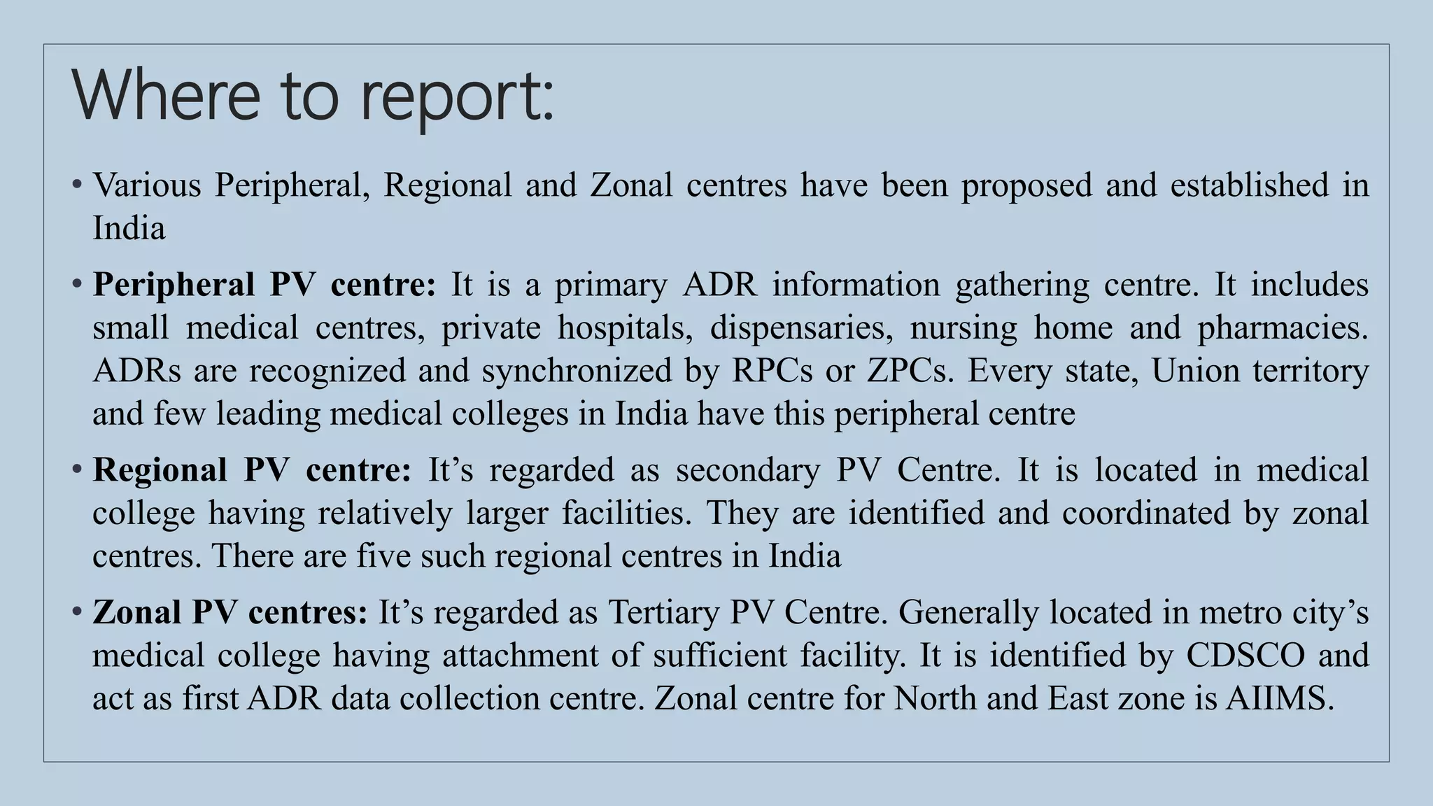 Where to report:
• Various Peripheral, Regional and Zonal centres have been proposed and established in
India
• Peripheral PV centre: It is a primary ADR information gathering centre. It includes
small medical centres, private hospitals, dispensaries, nursing home and pharmacies.
ADRs are recognized and synchronized by RPCs or ZPCs. Every state, Union territory
and few leading medical colleges in India have this peripheral centre
• Regional PV centre: It’s regarded as secondary PV Centre. It is located in medical
college having relatively larger facilities. They are identified and coordinated by zonal
centres. There are five such regional centres in India
• Zonal PV centres: It’s regarded as Tertiary PV Centre. Generally located in metro city’s
medical college having attachment of sufficient facility. It is identified by CDSCO and
act as first ADR data collection centre. Zonal centre for North and East zone is AIIMS.
 