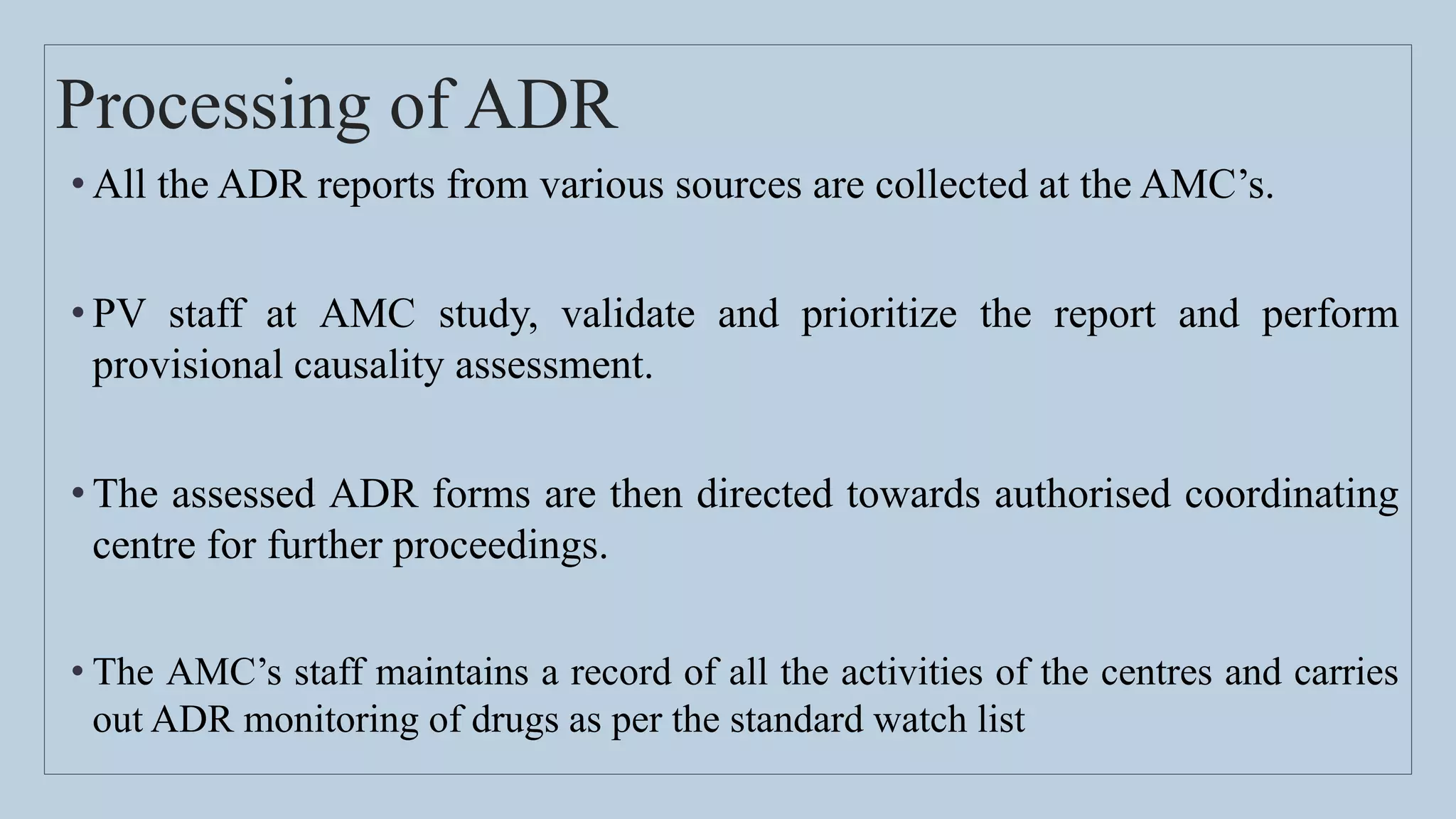 Processing of ADR
• All the ADR reports from various sources are collected at the AMC’s.
• PV staff at AMC study, validate and prioritize the report and perform
provisional causality assessment.
• The assessed ADR forms are then directed towards authorised coordinating
centre for further proceedings.
• The AMC’s staff maintains a record of all the activities of the centres and carries
out ADR monitoring of drugs as per the standard watch list
 