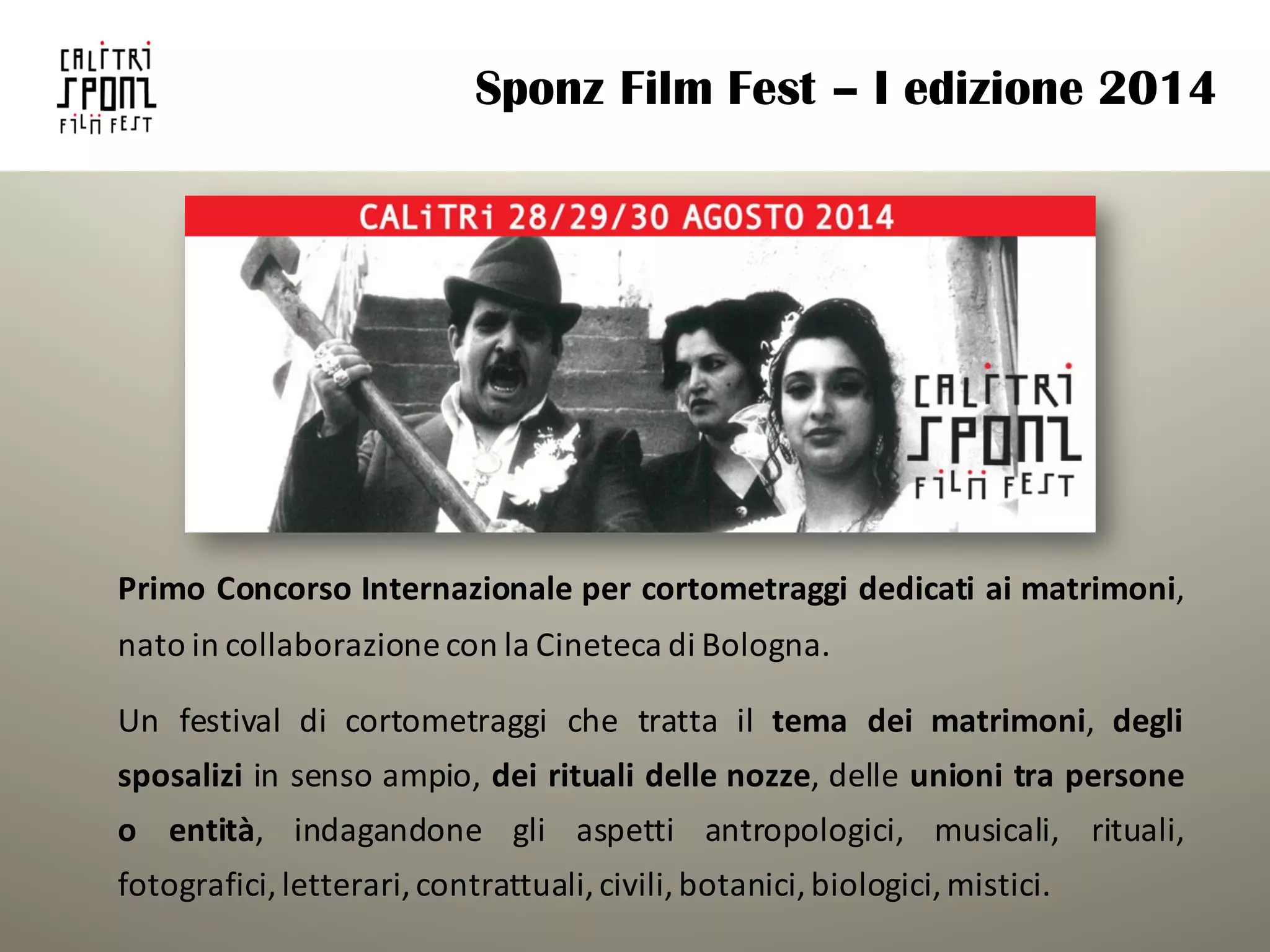 Sponz Film Fest – I edizione 2014
Primo Concorso Internazionale per cortometraggi dedicati ai matrimoni,
nato in collaborazione con la Cineteca di Bologna.
Un festival di cortometraggi che tratta il tema dei matrimoni, degli
sposalizi in senso ampio, dei rituali delle nozze, delle unioni tra persone
o entità, indagandone gli aspetti antropologici, musicali, rituali,
fotografici, letterari,contrattuali,civili,botanici,biologici,mistici.
 