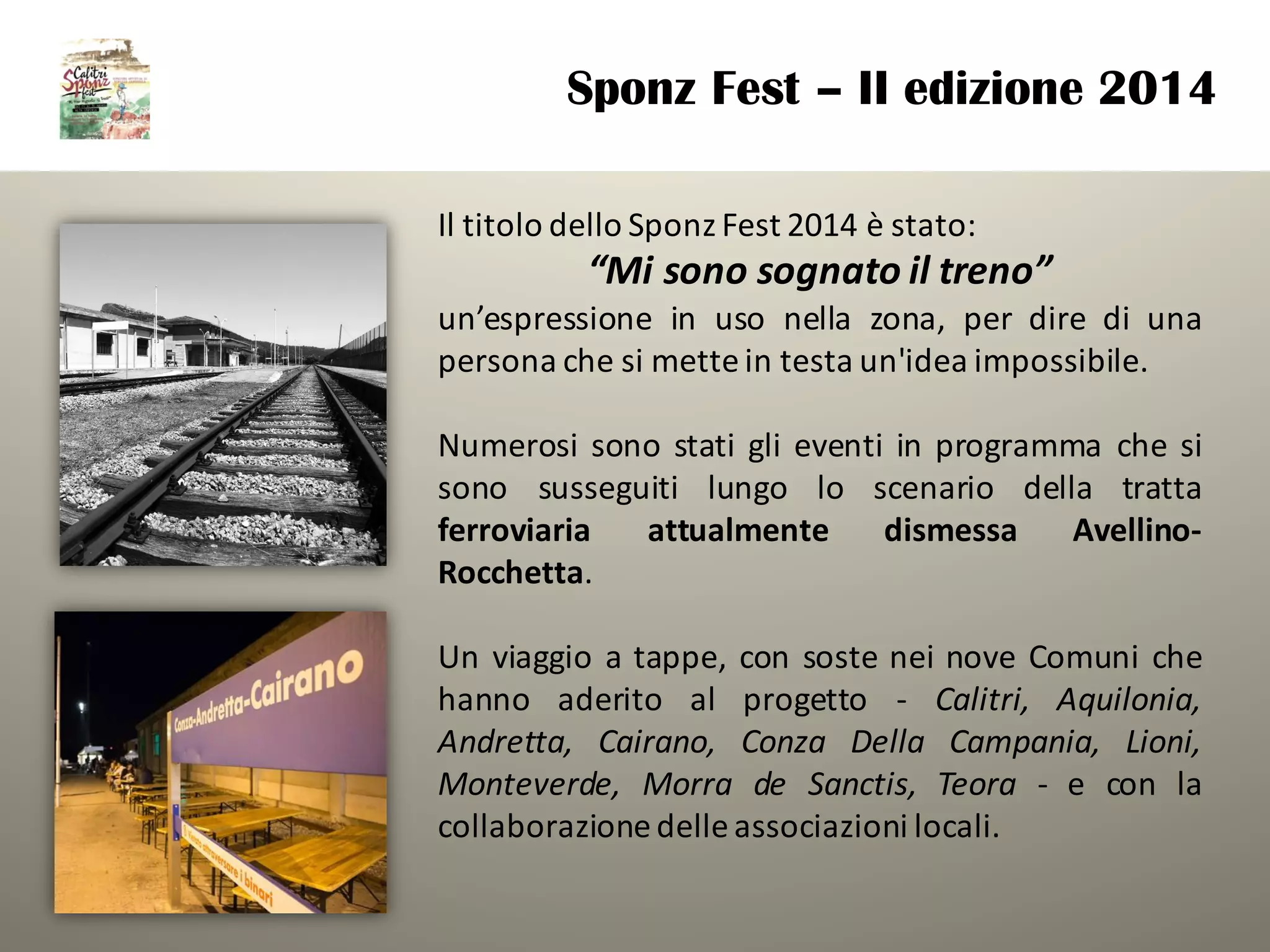 Il titolo dello Sponz Fest 2014 è stato:
“Mi	sono	sognato	il	treno”	
un’espressione in uso nella zona, per dire di una
persona che si mette in testa un'idea impossibile.
Numerosi sono stati gli eventi in programma che si
sono susseguiti lungo lo scenario della tratta
ferroviaria attualmente dismessa Avellino-
Rocchetta.
Un viaggio a tappe, con soste nei nove Comuni che
hanno aderito al progetto - Calitri, Aquilonia,
Andretta, Cairano, Conza Della Campania, Lioni,
Monteverde, Morra de Sanctis, Teora - e con la
collaborazione delle associazioni locali.
Sponz Fest – II edizione 2014
 