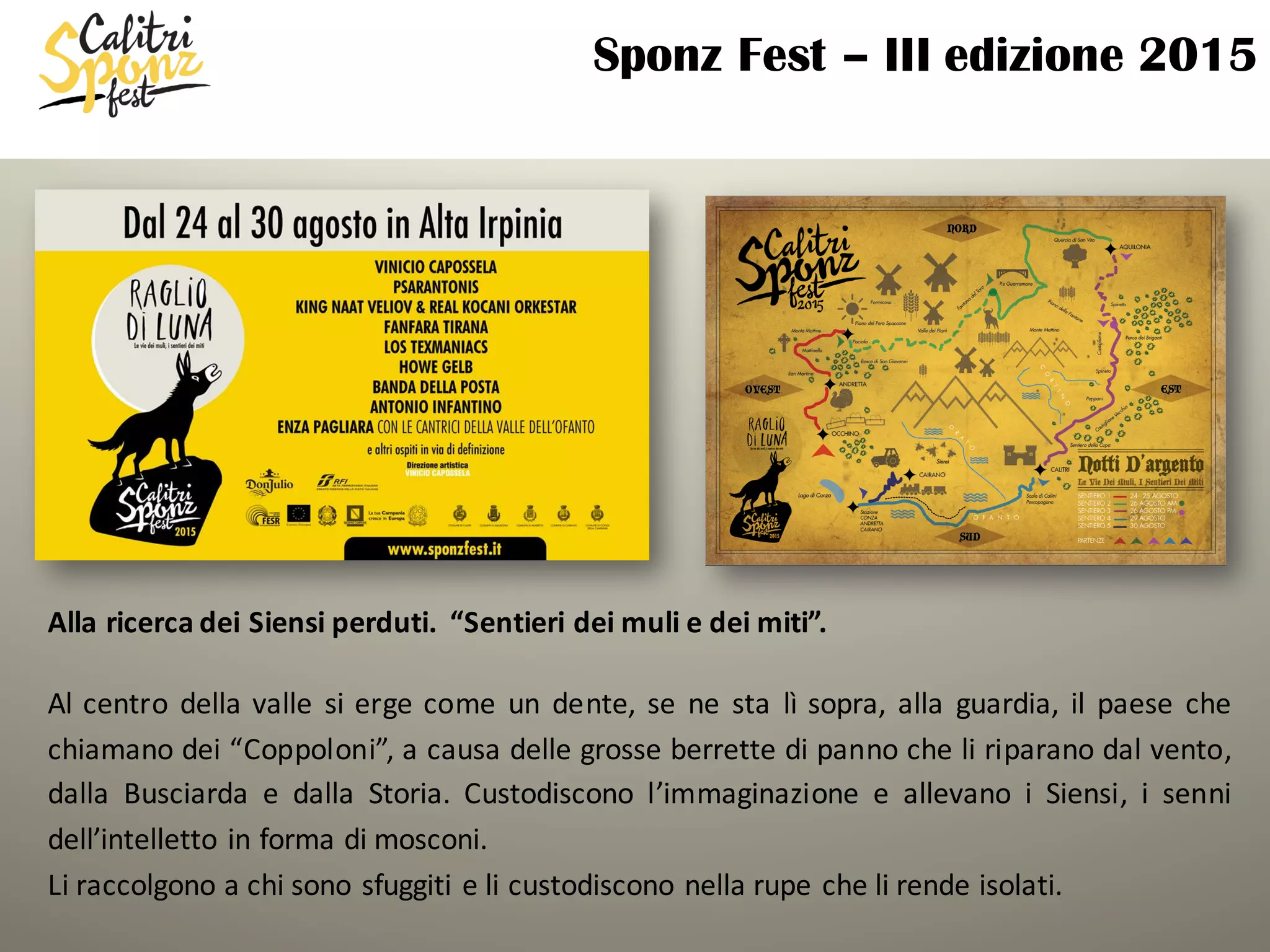 Sponz Fest – III edizione 2015
Alla	ricerca	dei	Siensi perduti.		“Sentieri	dei	muli	e	dei	miti”.	
Al centro della valle si erge come un dente, se ne sta	 lì sopra, alla guardia, il paese che
chiamano dei “Coppoloni”, a causa delle grosse berrette di panno che li riparano dal vento,
dalla Busciarda e dalla Storia. Custodiscono l’immaginazione e allevano i Siensi, i senni
dell’intelletto in forma di mosconi.
Li raccolgono a chi sono sfuggiti e li custodiscono nella rupe che li rende isolati.
 