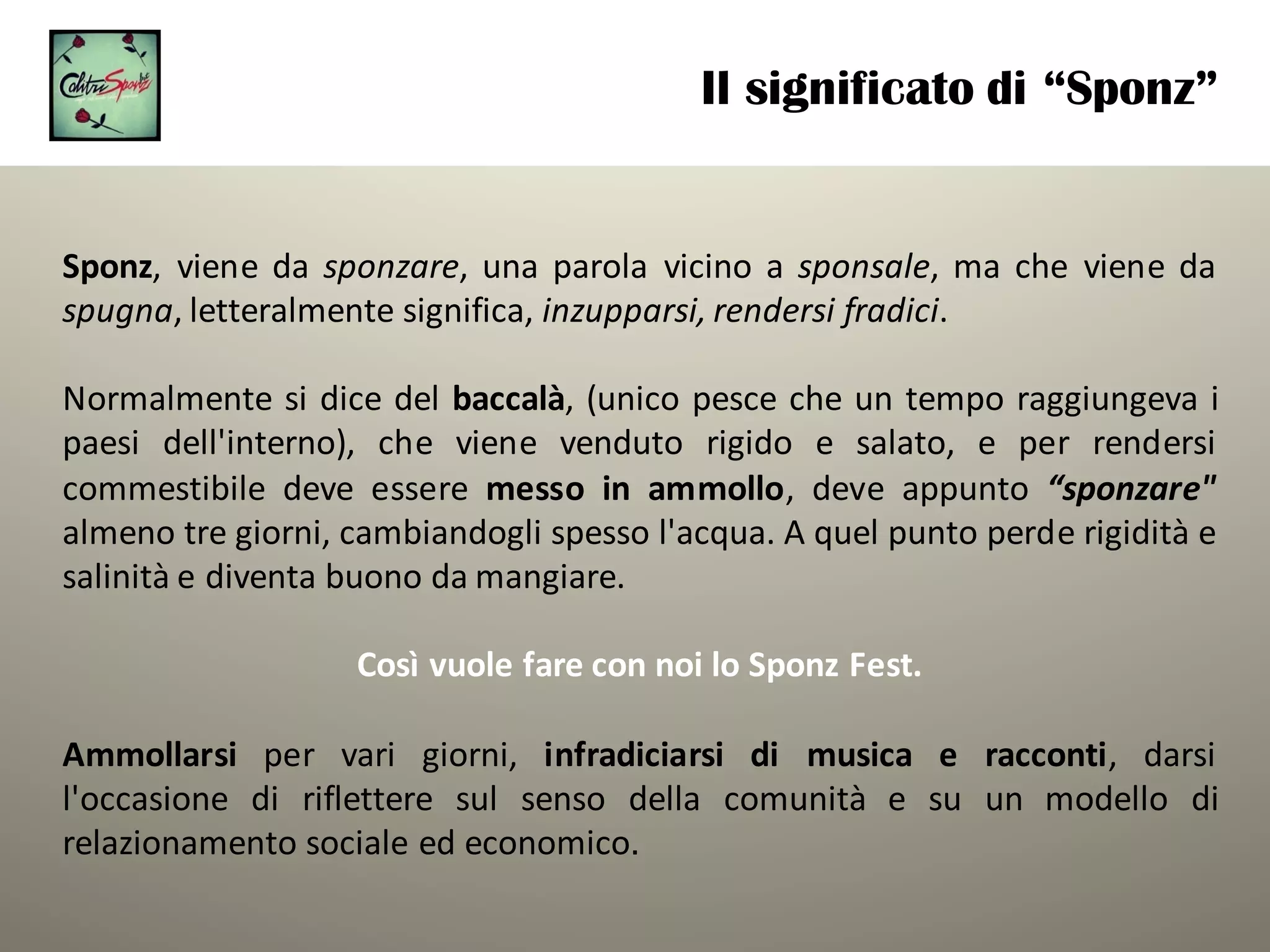 Il significato di “Sponz”
Sponz, viene da sponzare, una parola vicino a sponsale, ma che viene da
spugna, letteralmente significa, inzupparsi, rendersi fradici.
Normalmente si dice del baccalà, (unico pesce che un tempo raggiungeva i
paesi dell'interno), che viene venduto rigido e salato, e per rendersi
commestibile deve essere messo in ammollo, deve appunto “sponzare"
almeno tre giorni, cambiandogli spesso l'acqua. A quel punto perde rigidità e
salinità e diventa buono da mangiare.
Così	vuole	fare	con	noi	lo	Sponz Fest.	
Ammollarsi per vari giorni, infradiciarsi di musica e racconti, darsi
l'occasione di riflettere sul senso della comunità e su un modello di
relazionamento sociale ed economico.
 
