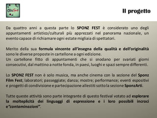 Il progetto
Da quattro anni a questa parte lo SPONZ FEST è considerato uno degli
appuntamenti artistico/culturali più apprezzati nel panorama nazionale, un
evento capace di richiamare ogni estate migliaia di spettatori.
Merito della sua formula vincente all’insegna della qualità e dell’originalità
sono le diverse proposte in cartellone a ogni edizione.
Un cartellone fitto di appuntamenti che si snodano per svariati giorni
consecutivi,dal mattino a notte fonda,in paesi,luoghi e spazi sempre differenti.
Lo SPONZ FEST non è solo musica, ma anche cinema con la sezione del Sponz
Film Fest; laboratori; passeggiate; danza; mostre; performance; eventi espositivi
e progetti di condivisione e partecipazione allestiti sottola sezione SponzArti.
Tutte queste attività sono parte integrante di questo festival votato ad esplorare
la molteplicità dei linguaggi di espressione e i loro possibili incroci
e“contaminazioni”.
 