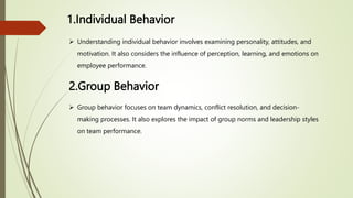 1.Individual Behavior
 Understanding individual behavior involves examining personality, attitudes, and
motivation. It also considers the influence of perception, learning, and emotions on
employee performance.
2.Group Behavior
 Group behavior focuses on team dynamics, conflict resolution, and decision-
making processes. It also explores the impact of group norms and leadership styles
on team performance.
 