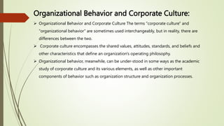 Organizational Behavior and Corporate Culture:
 Organizational Behavior and Corporate Culture The terms "corporate culture" and
"organizational behavior" are sometimes used interchangeably, but in reality, there are
differences between the two.
 Corporate culture encompasses the shared values, attitudes, standards, and beliefs and
other characteristics that define an organization's operating philosophy.
 Organizational behavior, meanwhile, can be under-stood in some ways as the academic
study of corporate culture and its various elements, as well as other important
components of behavior such as organization structure and organization processes.
 