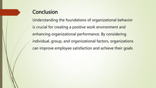 Conclusion
Understanding the foundations of organizational behavior
is crucial for creating a positive work environment and
enhancing organizational performance. By considering
individual, group, and organizational factors, organizations
can improve employee satisfaction and achieve their goals.
 
